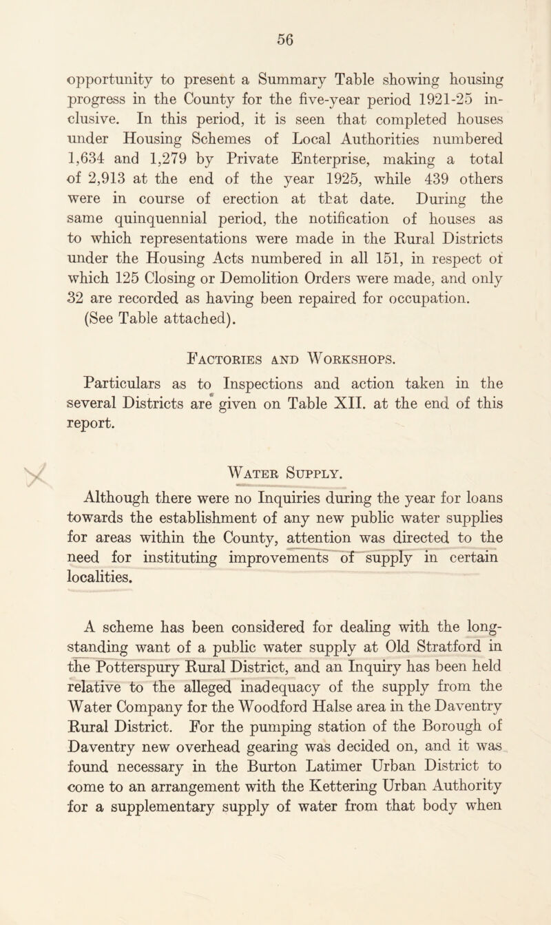 opportunity to present a Summary Table showing bousing progress in the County for the five-year period 1921-25 in¬ clusive. In this period, it is seen that completed houses under Housing Schemes of Local Authorities numbered 1,634 and 1,279 by Private Enterprise, making a total of 2,913 at the end of the year 1925, while 439 others were in course of erection at that date. During the same quinquennial period, the notification of houses as to which representations were made in the Rural Districts under the Housing Acts numbered in all 151, in respect of which 125 Closing or Demolition Orders were made, and only 32 are recorded as having been repaired for occupation. (See Table attached). Factories and Workshops. Particulars as to Inspections and action taken in the several Districts are given on Table XII. at the end of this report. Water Supply. Although there were no Inquiries during the year for loans towards the establishment of any new public water supplies for areas within the County, attention was directed to the need for instituting improvements of supply in certain localities. A scheme has been considered for dealing with the long¬ standing want of a public water supply at Old Stratford in the Potterspury Rural District, and an Inquiry has been held relative to the alleged inadequacy of the supply from the Water Company for the Woodford Halse area in the Daventry Rural District. For the pumping station of the Borough of Daventry new overhead gearing was decided on, and it was found necessary in the Burton Latimer Urban District to come to an arrangement with the Kettering Urban Authority for a supplementary supply of water from that body when