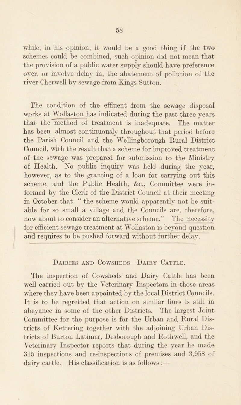 while, in his opinion, it would be a good thing if the two schemes could be combined, such opinion did not mean that the provision of a public water supply should have preference over, or involve delay in, the abatement of pollution of the river Cherwell by sewage from Kings Sutton. The condition of the effluent from the sewage disposal works at Wollaston has indicated during the past three years that the method of treatment is inadequate. The matter has been almost continuously throughout that period before the Parish Council and the Wellingborough Rural District Council, with the result that a scheme for improved treatment of the sewage was prepared for submission to the Ministry of Health. No public inquiry was held during the year, however, as to the granting of a loan for carrying out this scheme, and the Public Health, &c., Committee were in¬ formed by the Clerk of the District Council at their meeting in October that “ the scheme would apparently not be suit¬ able for so small a village and the Councils are, therefore, now about to consider an alternative scheme. The necessity for efficient sewage treatment at Wollaston is beyond question and requires to be pushed forward without further delay. Dairies and Cowsheds—Dairy Cattle. The inspection of Cowsheds and Dairy Cattle has been well carried out by the Veterinary Inspectors in those areas wdiere they have been appointed by the local District Councils. It is to be regretted that action on similar lines is still in abeyance in some of the other Districts. The largest Joint Committee for the purpose is for the Urban and Rural Dis¬ tricts of Kettering together with the adjoining Urban Dis¬ tricts of Burton Latimer, Desborough and Rothwell, and the Veterinary Inspector reports that during the year he made 315 inspections and re-inspections of premises and 3,958 of dairy cattle. His classification is as follows :—