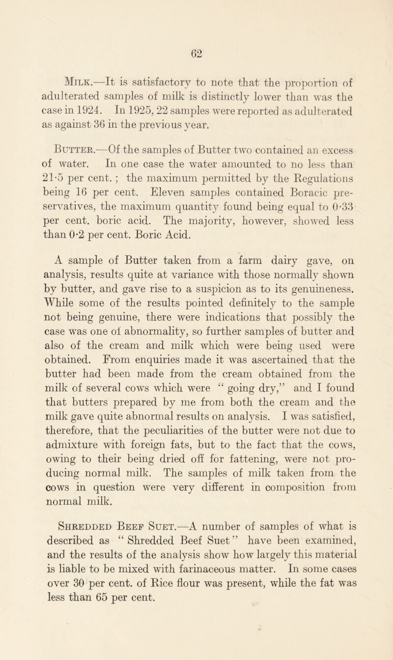 Milk.—It is satisfactory to note that the proportion of adulterated samples of milk is distinctly lower than was the case in 1924. In 1925, 22 samples were reported as adulterated as against 36 in the previous year. Buttee.—Of the samples of Butter two contained an excess of water. In one case the water amounted to no less than 21-5 per cent. ; the maximum permitted by the Regulations being 16 per cent. Eleven samples contained Boracic pre¬ servatives, the maximum quantity found being equal to 0-33 per cent, boric acid. The majority, however, showed less than 0-2 per cent. Boric Acid. A sample of Butter taken from a farm dairy gave, on analysis, results quite at variance with those normally shown by butter, and gave rise to a suspicion as to its genuineness. While some of the results pointed definitely to the sample not being genuine, there were indications that possibly the case was one of abnormality, so further samples of butter and also of the cream and milk which were being used were obtained. From enquiries made it was ascertained that the butter had been made from the cream obtained from the milk of several cows which were “ going dry,” and I found that butters prepared by me from both the cream and the milk gave quite abnormal results on analysis. I was satisfied, therefore, that the peculiarities of the butter were not due to admixture with foreign fats, but to the fact that the cows, owing to their being dried off for fattening, were not pro¬ ducing normal milk. The samples of milk taken from the cows in question were very different in composition from normal milk. Sheedded Beef Suet.—A number of samples of what is described as “Shredded Beef Suet” have been examined, and the results of the analysis show how largely this material is liable to be mixed with farinaceous matter. In some cases over 30 per cent, of Rice flour was present, while the fat was less than 65 per cent.