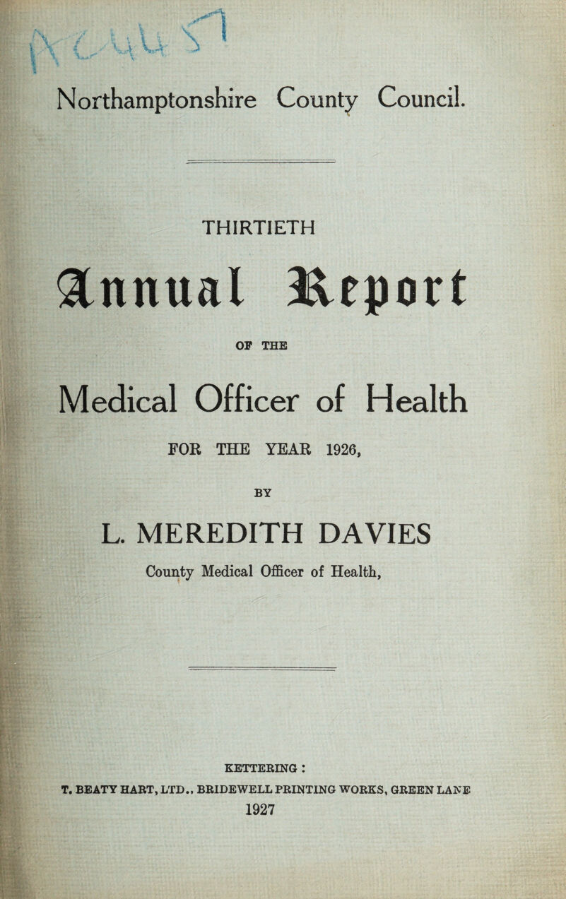 Northamptonshire County Council. THIRTIETH Annual Report OF THE Medical Officer of Health FOR THE YEAR 1926, BY L. MEREDITH DAVIES County Medical Officer of Health, KETTERING : T. BEATY HART, LTD., BRIDEWELL PRINTING WORKS, GREEN LANE