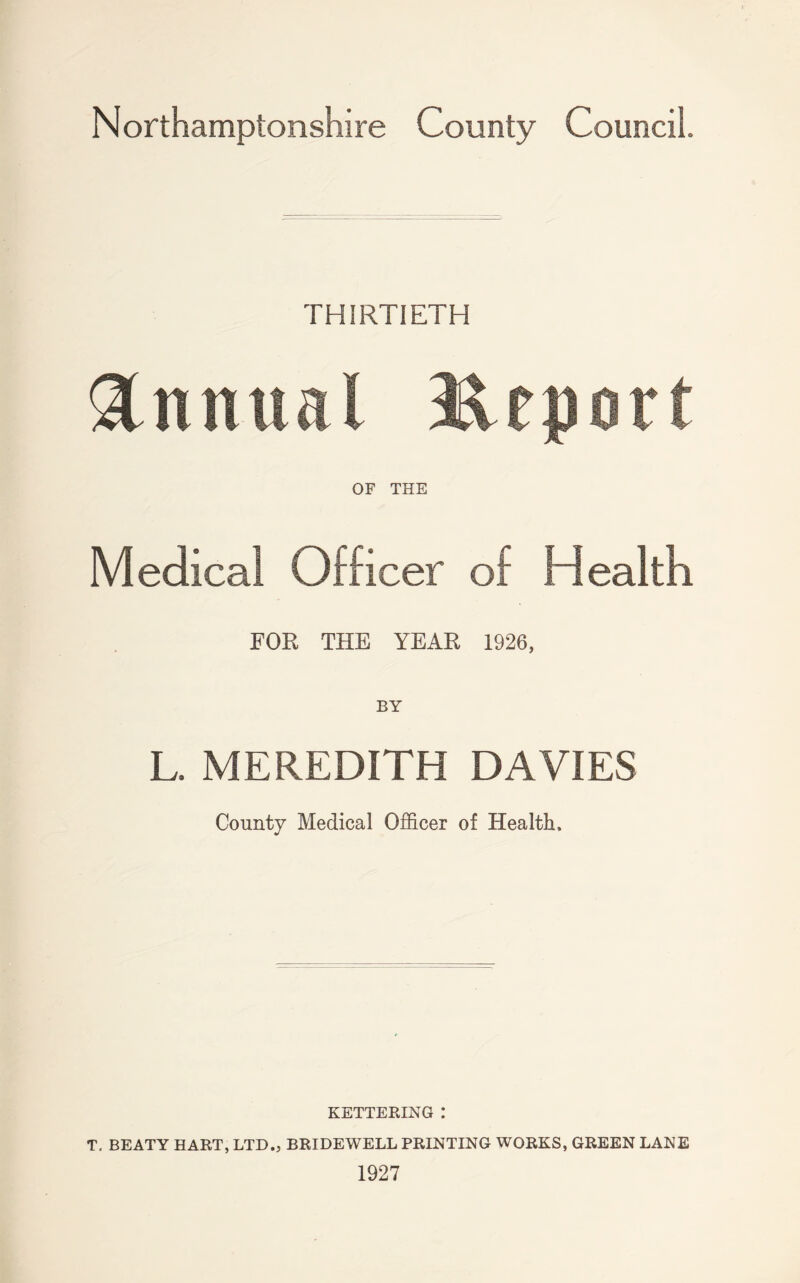 THIRTIETH Annual Jteport OF THE Medical Officer of Health FOR THE YEAR 1926, BY L. MEREDITH DAVIES County Medical Officer of Health, KETTERING : T. BEATY HART, LTD., BRIDEWELL PRINTING WORKS, GREEN LANE 1927