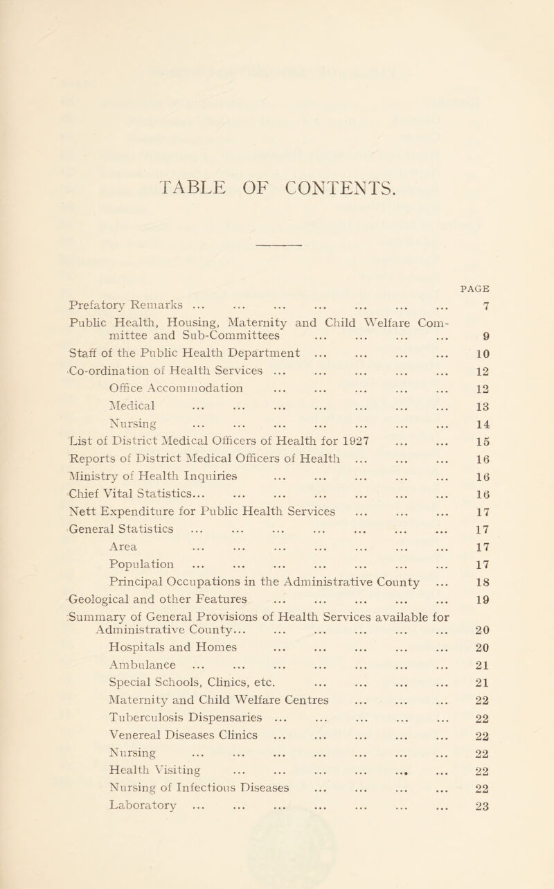 TABLE OF CONTENTS. Prefatory Remarks ... Public Health, Housing, Maternity and Child Welfare Com rnittee and Sub-Committees Staff of the Public Health Department Co-ordination of Health Services ... Office Accommodation Medical Nursing List of District Medical Officers of Health for 1927 Reports of District Medical Officers of Health Ministry of Health Inquiries Chief Vital Statistics... Nett Expenditure for Public Health Services General Statistics .\ r e a ... ... ... ... ... ... Population Principal Occupations in the Administrative County Geological and other Features Summary of General Provisions of Health Services available fo Administrative County... Hospitals and Homes Ambulance Special Schools, Clinics, etc. Maternity and Child Welfare Centres Tuberculosis Dispensaries ... Venereal Diseases Clinics Nursing Health Visiting Nursing of Infectious Diseases Laboratory PAGE 7 9 10 12 12 13 14 15 16 16 16 17 17 17 17 18 19 20 20 21 21 22 22 22 22 22 22 23