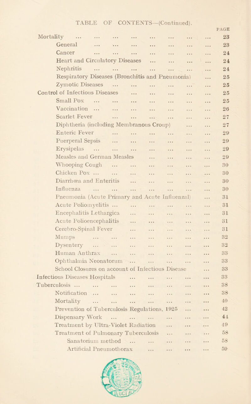 Mortality General ... ... ... ... ... Cancer ... ... ... ... ... Heart and Circulatory Diseases Nephritis Respiratory Diseases (Bronchitis and Pneumoni Zymotic Diseases Control of Infectious Diseases Small Pox Vaccination ... Scarlet Fever Diphtheria (including Membranous Croup) Enteric Fever Puerperal Sepsis Erysipelas Measles and German Measles Whooping Cough Chicken Pox ... Diarrhoea and Enteritis Influenza ... ... ... Pneumonia (Acute Primary and Acute Influenza Acute Poliomyelitis ... Encephalitis Lethargica Acute Polioencephalitis Cerebro-Spinal Fever Mumps Dysentery Human Anthrax Ophthalmia Neonatorum School Closures on account of Infectious Disease Infectious Diseases Hospitals Tuberculosis ... Notification ... Mortality Prevention of Tuberculosis Regulations, 1925 Dispensary Work Treatment by Ultra-Violet Radiation Treatment of Pulmonary Tuberculosis Sanatorium method Artificial Pneumothorax PAGE 23 23 24 24 24 25 25 25 25 26 27 27 29 29 29 29 30 30 30 30 31 31 31 31 31 32 32 33 33 33 33 38 38 40 42 44 49 58 5S 59