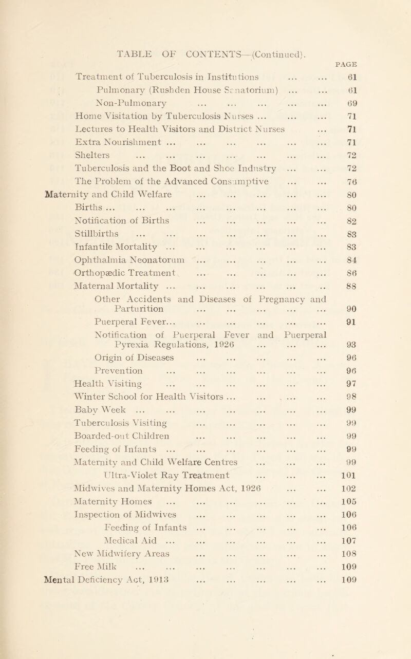 PAGE Treatment of Tuberculosis in Institutions ... ... 61 Pulmonary (Rushden House Sanatorium) ... ... 61 Non-Pulmonary ... ... ... ... ... 69 Home Visitation by Tuberculosis Nurses ... ... ... 71 Lectures to Health Visitors and District Nurses ... 7l Extra Nourishment ... ... ... ... ... ... 71 Shelters ... ... ... ... ... ... ... 72 Tuberculosis and the Boot and Shoe Industry ... ... 72 The Problem of the Advanced Consumptive ... ... 76 Maternity and Child Welfare ... ... ... ... ... 80 Births ... ... ... ... ... ... ... ... 80 Notification of Births ... ... ... ... ... 82 Stillbirths ... ... ... ... ... ... ... 83 Infantile Mortality ... ... ... ... ... ... 83 Ophthalmia Neonatorum ... ... ... ... ... 84 Orthopaedic Treatment ... ... ... ... ... 86 Maternal Mortality ... ... ... ... ... .. 88 Other Accidents and Diseases of Pregnancy and Parturition ... ... ... ... ... 90 Puerperal Fever... ... ... ... ... ... 91 Notification of Puerperal Fever and Puerperal Pyrexia Regulations, 1926 ... ... ... 93 Origin of Diseases ... ... ... ... ... 96 Prevention ... ... ... ... ... ... 96 Health Visiting ... ... ... ... ... ... 97 Winter School for Health Visitors ... ... ... ... 98 Baby Week ... ... ... ... ... ... ... 99 Tuberculosis Visiting ... ... ... ... ... 99 Boarded-out Children ... ... ... ... ... 99 Feeding of Infants ... ... ... ... ... ... 99 Maternity and Child Welfare Centres ... ... ... 99 Ultra-Violet Ray Treatment ... ... ... 101 Midwives and Maternity Homes Act, 1926 ... ... 102 Maternity Homes ... ... ... ... ... ... 105 Inspection of Midwives ... ... ... ... ... 106 Feeding of Infants ... ... ... ... ... 106 Medical Aid ... ... ... ... ... ... 107 New Midwifery Areas ... ... ... ... ... 108 Free Milk ... ... ... ... ... ... ... 109 Mental Deficiency Act, 1913 ... ... ... ... ... 109