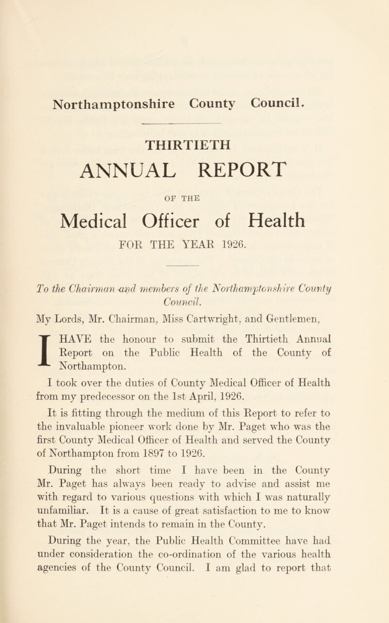 THIRTIETH ANNUAL REPORT OF THE Medical Officer of Health FOR THE YEAR 1926. To the Chairman <mcl members of the Northamptonshire County Council. My Lords, Mr. Chairman, Miss Cartwright, and Gentlemen, I HAVE the honour to submit the Thirtieth Annual Report on the Public Health of the County of Northampton. I took over the duties of County Medical Officer of Health from my predecessor on the 1st April, 1926. It is fitting through the medium of this Report to refer to the invaluable pioneer work done by Mr. Paget who was the first County Medical Officer of Health and served the County of Northampton from 1897 to 1926. During the short time I have been in the County Mr. Paget has always been ready to advise and assist me with regard to various questions with which I was naturally unfamiliar. It is a cause of great satisfaction to me to know that Mr. Paget intends to remain in the County. During the year, the Public Health Committee have had under consideration the co-ordination of the various health agencies of the County Council. I am glad to report that