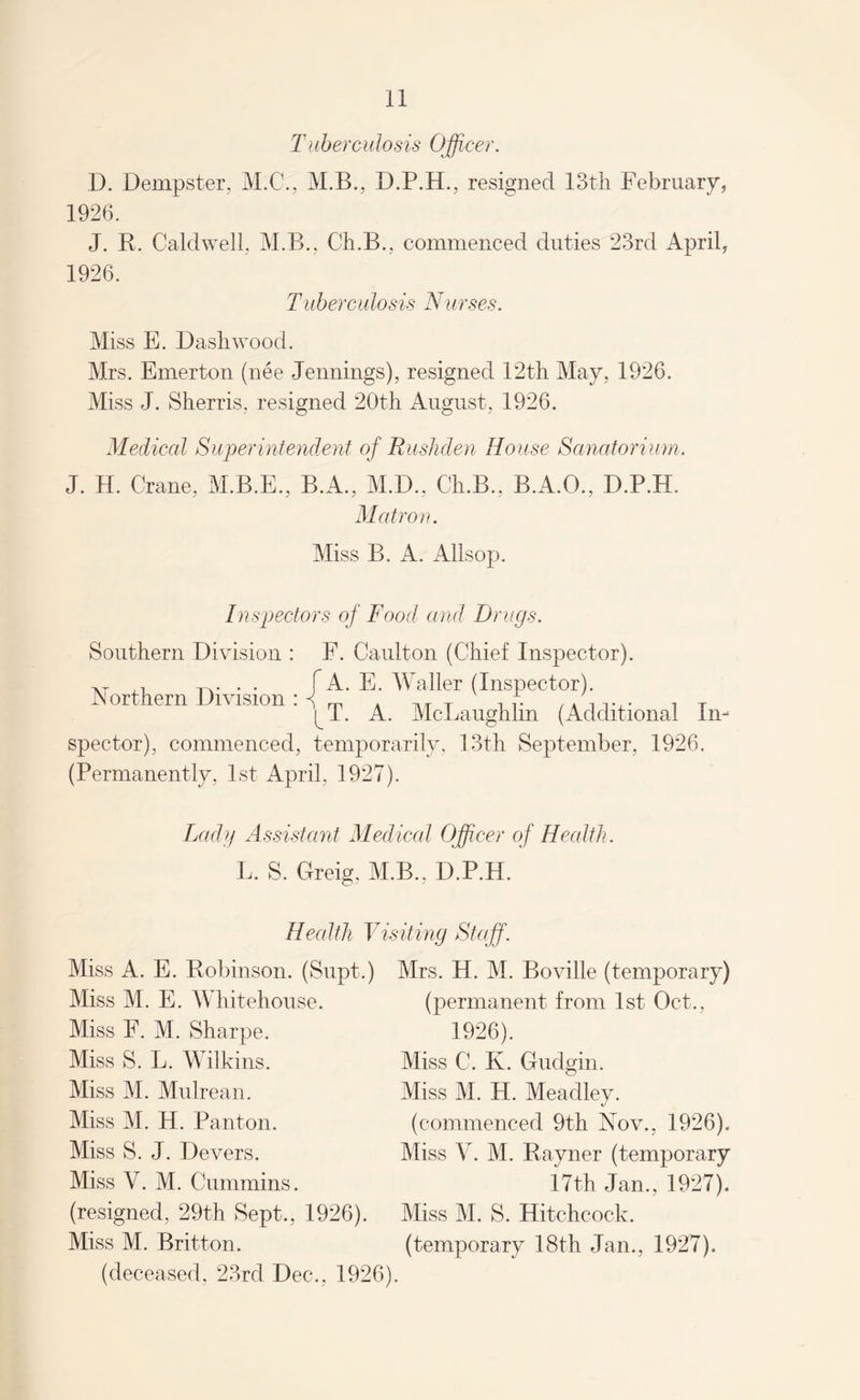 Tuberculosis Officer. D. Dempster, M.C., M.B., resigned 13th February, 1926. J. R. Caldwell, M.B., Ch.B., commenced duties 23rd April, 1926. Tuberculosis Nurses. Miss E. Dash wood. Mrs. Emerton (nee Jennings), resigned 12th May, 1926. Miss J. Sherris, resigned 20th August, 1926. Medical Superintendent of Rushden House Sanatorium. J. H. Crane, M.B.E., B.A., M.D., Ch.B., B.A.O., D.P.H. Matron. Miss B. A. Allsop. Inspectors of Food and Drugs. Southern Division : F. Caulton (Chief Inspector). AT -_. . . f A. E. Waller (Inspector). .Northern Division : ^ m . MT A /A11V , x ^T. A. McLaughlin (Additional In¬ spector), commenced, temporarily, 13th September, 1926. (Permanently, 1st April, 1927). Lady Assistant Medical Officer of Health. L. S. Greig. M.B., D.P.H. Health Visiting Staff. Miss A. E. Robinson. (Supt.) Miss M. E. Whitehouse. Miss F. M. Sharpe. Miss S. L. Wilkins. Miss M. Mulrean. Miss M. H. Pant on. Miss S. J. Devers. Miss V. M. Cummins. (resigned, 29th Sept., 1926). Miss M. Britton. (deceased, 23rd Dec., 1926). Mrs. H. M. Boville (temporary) (permanent from 1st Oct., 1926). Miss C. K. Gudgin. Miss M. H. Meadley. (commenced 9th Nov., 1926). Miss V. M. Rayner (temporary 17th Jan., 1927). Miss M. S. Hitchcock, (temporary 18th Jan., 1927).