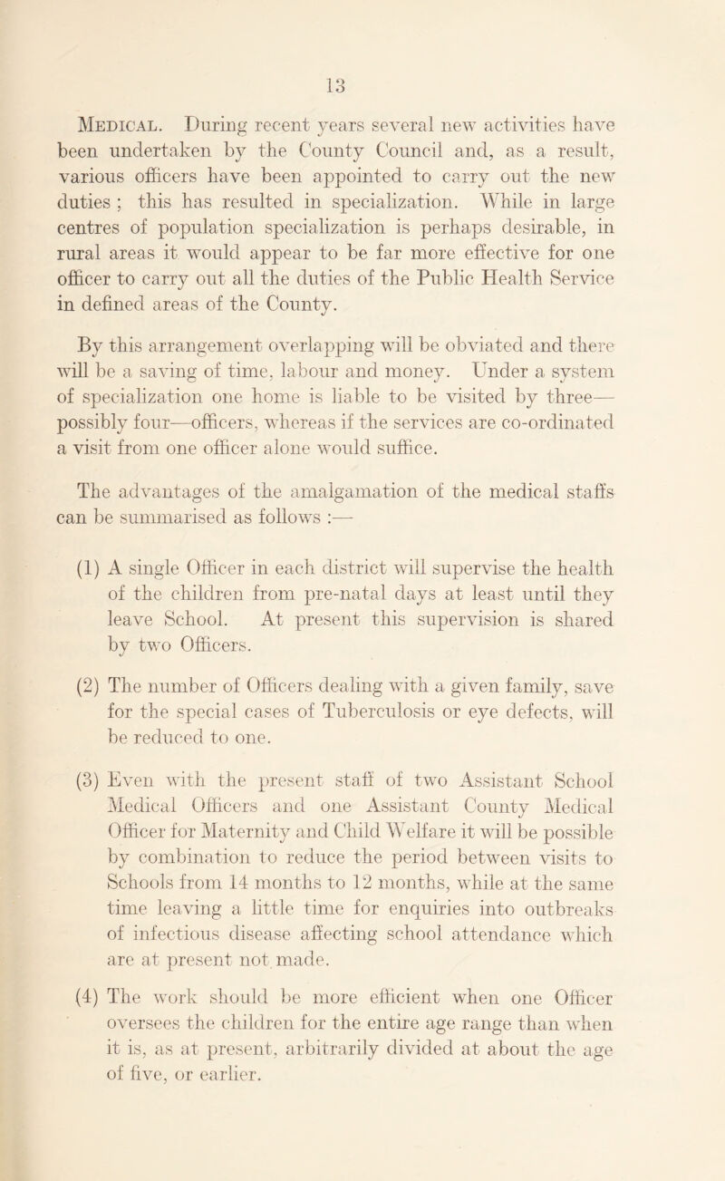 Medical. During recent years several new activities have been undertaken by the County Council and, as a result, various officers have been appointed to carry out the new duties ; this has resulted in specialization. While in large centres of population specialization is perhaps desirable, in rural areas it would appear to be far more effective for one officer to carry out all the duties of the Public Health Service in defined areas of the Countv. «/ By this arrangement overlapping will be obviated and there will be a saving of time, labour and money. Under a system of specialization one home is liable to be visited by three— possibly four—officers, whereas if the services are co-ordinated a visit from one officer alone would suffice. The advantages of the amalgamation of the medical staffs can be summarised as follows :— (1) A single Officer in each district will supervise the health of the children from pre-natal days at least until they leave School. At present this supervision is shared by two Officers. (2) The number of Officers dealing with a given family, save for the special cases of Tuberculosis or eye defects, will be reduced to one. (3) Even with the present staff of two Assistant School Medical Officers and one Assistant County Medical Officer for Maternity and Child Welfare it will be possible by combination to reduce the period between visits to Schools from 14 months to 12 months, while at the same time leaving a little time for enquiries into outbreaks of infectious disease affecting school attendance which are at present not. made. (4) The work should be more efficient when one Officer oversees the children for the entire age range than when it is, as at present, arbitrarily divided at about the age of five, or earlier.