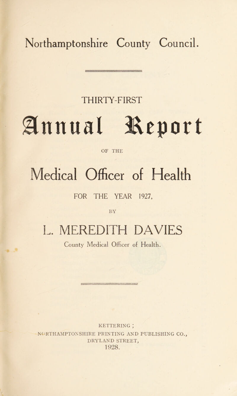 THIRTY-FIRST Annual Report OF THE Medical Officer of Health FOR THE YEAR 1927, BY L. MEREDITH DAVIES County Medical Officer of Health. KETTERING ; NORTHAMPTONSHIRE PRINTING AND PUBLISHING CO., DRYLAND STREET, 1928.