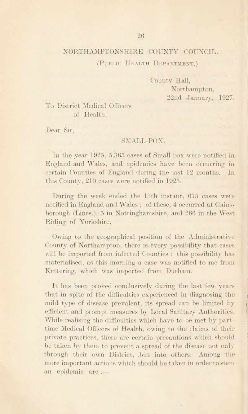 26 NORTHAMPTONSHIRE COUNTY COUNCIL. (Public Health Department.) To District Medical Officers of Health. Comity Hall, Northampton, 22nd January, 1927. Dear Sir, SMALL-POX. In the year 1925, 5,365 cases of Small-pox were notified in England and Wales, and epidemics have been occurring in certain Counties of England during the last 12 months. In this County, 210 cases were notified in 1925. During the week ended the 15th instant, 675 cases were notified in England and Wales ; of these, 4 occurred at Gains¬ borough (Lines.), 5 in Nottinghamshire, and 266 in the West Riding of Yorkshire. Owing to the geographical position of the Administrative County of Northampton, there is every possibility that cases will be imported from infected Counties ; this possibility has materialised, as this morning a case was notified to me from Kettering, which was imported from Durham. It has been proved conclusively during the last few years that in spite of the difficulties experienced in diagnosing the mild type of disease prevalent, its spread can lie limited by efficient and prompt measures by Local Sanitary Authorities. While realising the difficulties which have to be met by part- time Medical Officers of Health, owing to the claims of their private practices, there are certain precautions which should be taken by them to prevent a spread of the disease not only through their own District, .but into others. Among the more important actions which should be taken in order to stem an epidemic are :—