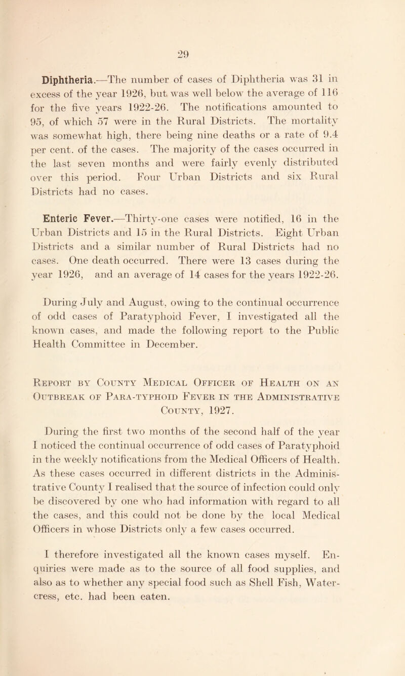 Diphtheria.-—The number of cases of Diphtheria was 31 in excess of the year 1926, but was well below the average of 116 for the five years 1922-26. The notifications amounted to 95, of which 57 were in the Rural Districts. The mortality was somewhat high, there being nine deaths or a rate of 9.4 per cent, of the cases. The majority of the cases occurred in the last seven months and were fairly evenly distributed over this period. Four Urban Districts and six Rural Districts had no cases. Enteric Fever.—Thirty-one cases were notified, 16 in the Urban Districts and 15 in the Rural Districts. Eight Urban Districts and a similar number of Rural Districts had no cases. One death occurred. There were 13 cases during the year 1926, and an average of 14 cases for the years 1922-26. During July and August, owing to the continual occurrence of odd cases of Paratyx>hoid Fever, I investigated all the known cases, and made the following report to the Public Health Committee in December. Report by County Medical Officer of Health on an Outbreak of Para-typhoid Fever in the Administrative County, 1927. During the first two months of the second half of the year I noticed the continual occurrence of odd cases of Paratyphoid in the weekly notifications from the Medical Officers of Health. As these cases occurred in different districts in the Adminis¬ trative County I realised that the source of infection could only be discovered by one who had information with regard to all the cases, and this could not be done by the local Medical Officers in whose Districts only a few cases occurred. 1 therefore investigated all the known cases myself. En¬ quiries were made as to the source of all food supplies, and also as to whether any special food such as Shell Fish, Water¬ cress, etc. had been eaten.