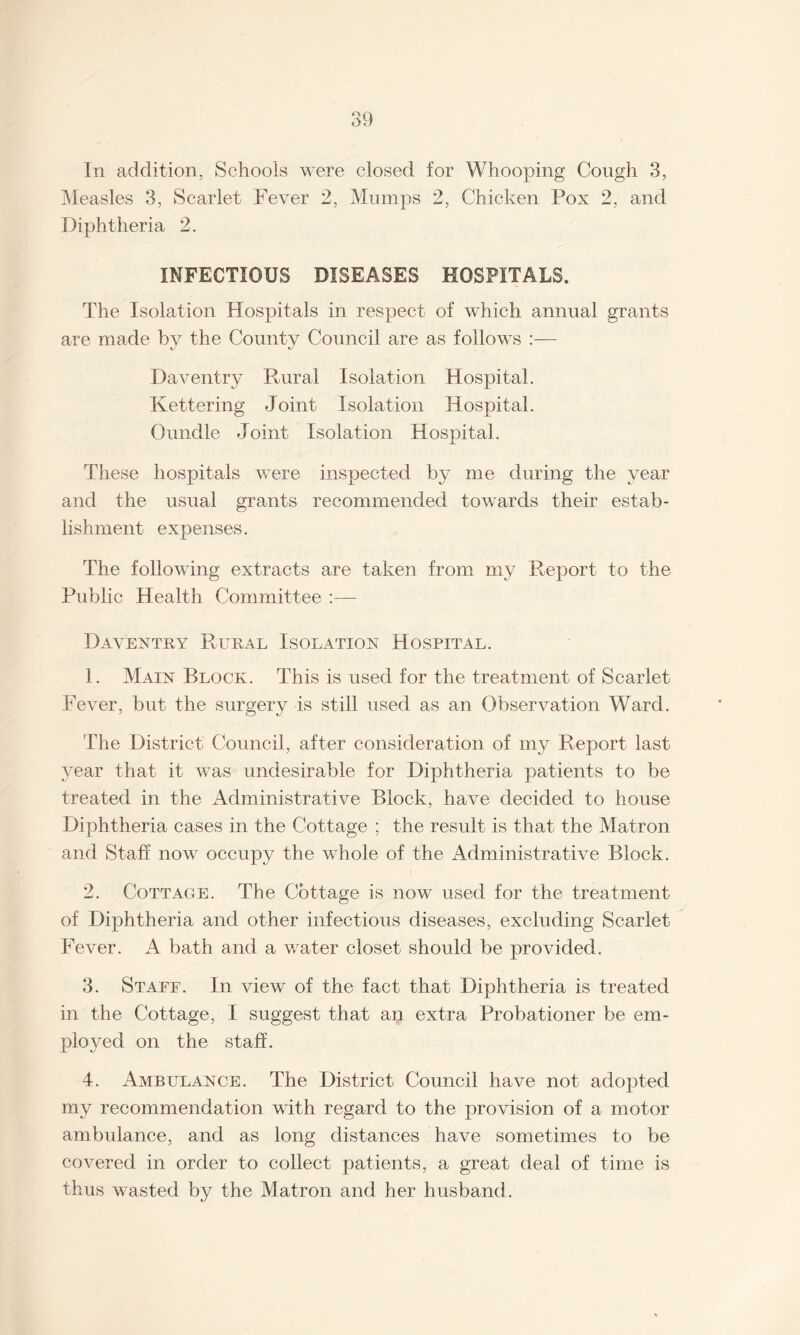 In addition, Schools were closed for Whooping Cough 3, Measles 3, Scarlet Fever 2, Mumps 2, Chicken Pox 2, and Diphtheria 2. INFECTIOUS DISEASES HOSPITALS. The Isolation Hospitals in respect of which annual grants are made by the County Council are as follows :— Daventry Rural Isolation Hospital. Kettering Joint Isolation Hospital. Oundle Joint Isolation Hospital. These hospitals were inspected by me during the year and the usual grants recommended towards their estab¬ lishment expenses. The following extracts are taken from my Report to the Public Health Committee :— Daventry R,ural Isolation Hospital. 1. Main Block. This is used for the treatment of Scarlet Fever, but the surgery is still used as an Observation Ward. The District Council, after consideration of my Report last year that it was undesirable for Diphtheria patients to be treated in the Administrative Block, have decided to house Diphtheria cases in the Cottage ; the result is that the Matron and Staff now occupy the whole of the Administrative Block. 2. Cottage. The Cottage is now used for the treatment of Diphtheria and other infectious diseases, excluding Scarlet Fever. A bath and a water closet should be provided. 3. Staff. In view of the fact that Diphtheria is treated in the Cottage, I suggest that an extra Probationer be em¬ ployed on the staff. 4. Ambulance. The District Council have not adopted my recommendation with regard to the provision of a motor ambulance, and as long distances have sometimes to be covered in order to collect patients, a great deal of time is thus wasted by the Matron and her husband.