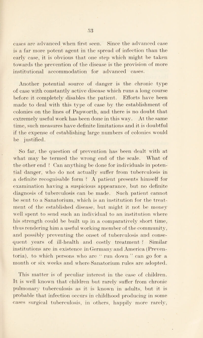 cases are advanced when first seen. Since the advanced case is a far more potent agent in the spread of infection than the early case, it is obvious that one step which might be taken towards the prevention of the disease is the provision of more institutional accommodation for advanced cases. Another potential source of danger is the chronic type of case with constantly active disease which runs a long course before it completely disables the patient. Efforts have been made to deal with this type of case by the establishment of colonies on the lines of Papworth, and there is no doubt that extremely useful work has been done in this way. At the same time, such measures have definite limitations and it is doubtful if the expense of establishing large numbers of colonies would be justified. So far, the question of prevention has been dealt with at what may be termed the wrong end of the scale. What of the other end ? Can anything be done for individuals in poten¬ tial danger, who do not actually suffer from tuberculosis in a definite recognisable form ? A patient presents himself for examination having a suspicious appearance, but no definite diagnosis of tuberculosis can be made. Such patient cannot be sent to a Sanatorium, which is an institution for the treat¬ ment of the established disease, but might it not be money well spent to send such an individual to an institution where his strength could be built up in a comparatively short time, thus rendering him a useful working member of the community, and possibly preventing the onset of tuberculosis and conse¬ quent years of ill-health and costly treatment ? Similar institutions are in existence in Germany and America (Preven- toria), to which persons who are “ run down ” can go for a month or six weeks and where Sanatorium rules are adopted. This matter is of peculiar interest in the case of children. It is well known that children but rarely suffer from chronic pulmonary tuberculosis as it is known in adults, but it is probable that infection occurs in childhood producing in some cases surgical tuberculosis, in others, happily more rarely,