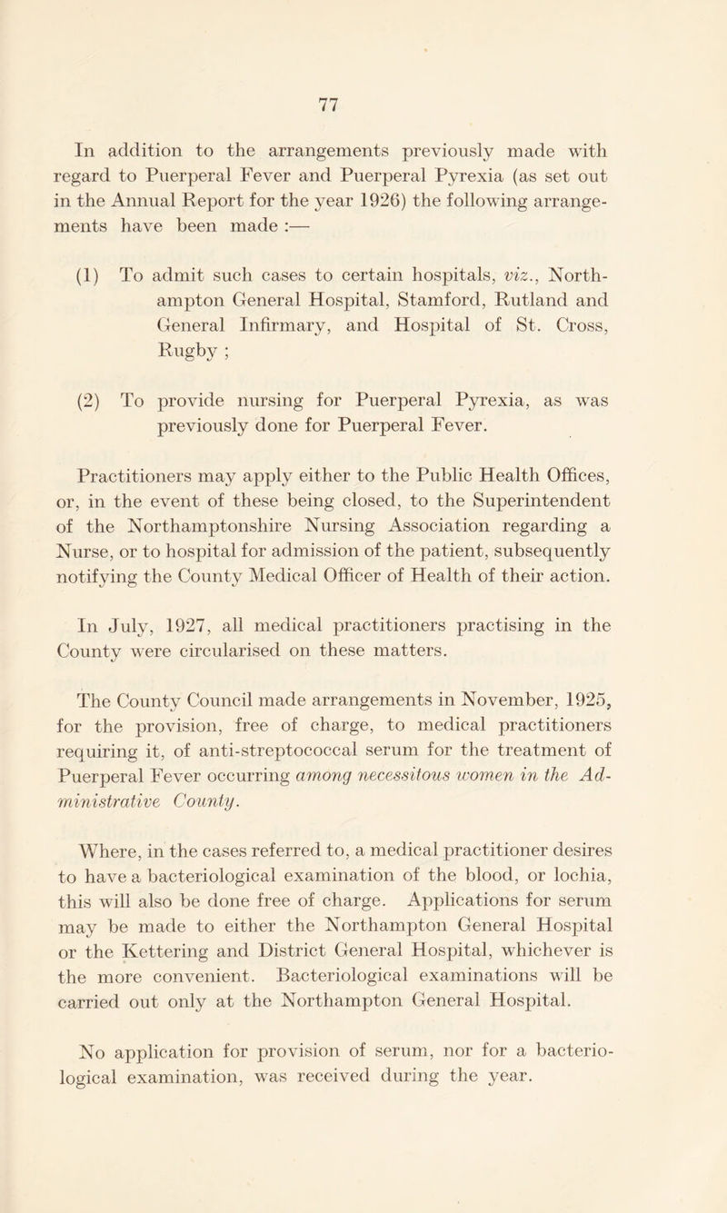 In addition to the arrangements previously made with regard to Puerperal Fever and Puerperal Pyrexia (as set out in the Annual Report for the year 1926) the following arrange¬ ments have been made :— (1) To admit such cases to certain hospitals, viz., North¬ ampton General Hospital, Stamford, Rutland and General Infirmary, and Hospital of St. Cross, Rugby ; (2) To provide nursing for Puerperal Pyrexia, as was previously done for Puerperal Fever. Practitioners may apply either to the Public Health Offices, or, in the event of these being closed, to the Superintendent of the Northamptonshire Nursing Association regarding a Nurse, or to hospital for admission of the patient, subsequently notifying the County Medical Officer of Health of their action. In July, 1927, all medical practitioners practising in the County were circularised on these matters. The County Council made arrangements in November, 1925, for the provision, free of charge, to medical practitioners requiring it, of anti-streptococcal serum for the treatment of Puerperal Fever occurring among necessitous women in the Ad¬ ministrative County. Where, in the cases referred to, a medical practitioner desires to have a bacteriological examination of the blood, or lochia, this will also be done free of charge. Applications for serum may be made to either the Northampton General Hospital or the Kettering and District General Hospital, whichever is the more convenient. Bacteriological examinations will be carried out only at the Northampton General Hospital. No application for provision of serum, nor for a bacterio¬ logical examination, was received during the year.