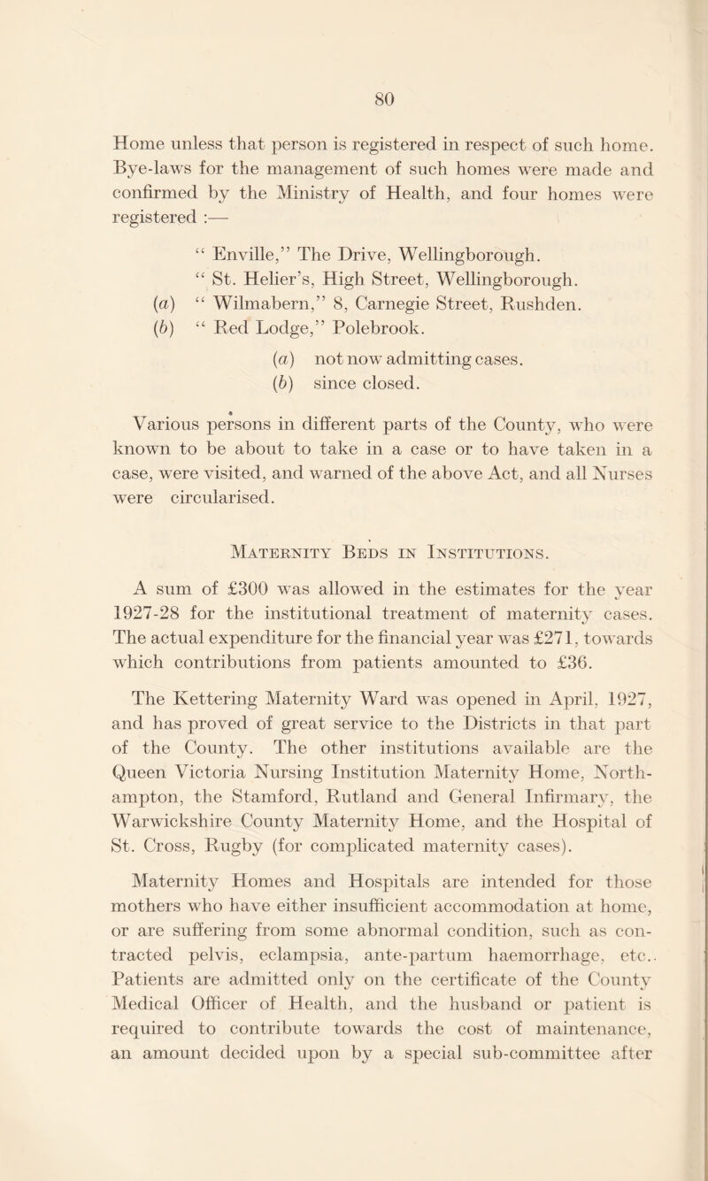 Home unless that person is registered in respect of such home. Bye-laws for the management of such homes were made and confirmed by the Ministry of Health, and four homes wTere registered “ Enville,” The Drive, Wellingborough. “ St. Helier’s, High Street, Wellingborough. (a) “ Wilmabern,” 8, Carnegie Street, Rushden. (b) u Red Lodge,” Polebrook. (а) not now admitting cases. (б) since closed. « Various persons in different parts of the County, who were known to be about to take in a case or to have taken in a case, were visited, and warned of the above Act, and all Nurses were circularised. Maternity Beds in Institutions. A sum of £300 was allowed in the estimates for the year 1927-28 for the institutional treatment of maternity cases. The actual expenditure for the financial year was £271, towards which contributions from patients amounted to £36. The Kettering Maternity Ward wTas opened in April, 1927, and has proved of great service to the Districts in that part of the County. The other institutions available are the Queen Victoria Nursing Institution Maternity Home, North¬ ampton, the Stamford, Rutland and General Infirmary, the Warwickshire County Maternity Home, and the Hospital of St. Cross, Rugby (for complicated maternity cases). Maternity Homes and Hospitals are intended for those mothers who have either insufficient accommodation at home, or are suffering from some abnormal condition, such as con¬ tracted pelvis, eclampsia, ante-partum haemorrhage, etc.. Patients are admitted only on the certificate of the County Medical Officer of Health, and the husband or patient is required to contribute towards the cost of maintenance, an amount decided upon by a special sub-committee after