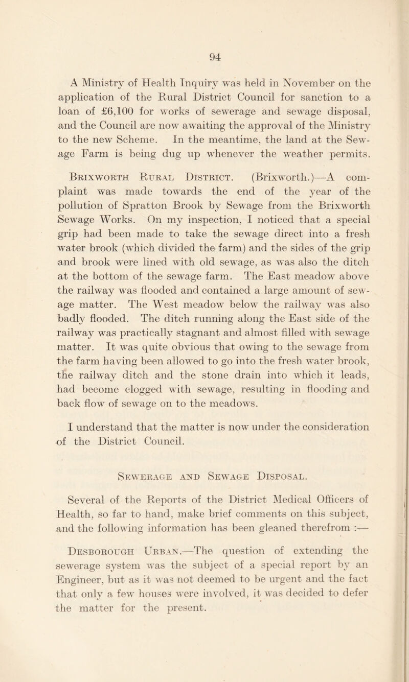 A Ministry of Health Inquiry was held in November on the application of the Rural District Council for sanction to a loan of £6,100 for works of sewerage and sewage disposal, and the Council are now awaiting the approval of the Ministry to the new Scheme. In the meantime, the land at the Sew¬ age Farm is being dug up whenever the weather permits. Brixworth Rural District. (Brixworth.)—A com¬ plaint was made towards the end of the year of the pollution of Spratton Brook by Sewage from the Brixworth Sewage Works. On my inspection, I noticed that a special grip had been made to take the sewage direct into a fresh water brook (which divided the farm) and the sides of the grip and brook were lined with old sewage, as was also the ditch at the bottom of the sewage farm. The East meadow^ above the railway was flooded and contained a large amount of sew¬ age matter. The West meadow below the railway was also badly flooded. The ditch running along the East side of the railway was practically stagnant and almost filled with sewrnge matter. It was quite obvious that owing to the sewage from the farm having been allowed to go into the fresh water brook, the railway ditch and the stone drain into which it leads, had become clogged with sewage, resulting in flooding and back flow of sewage on to the meadows. I understand that the matter is now under the consideration of the District Council. Sewerage and Sewage Disposal. Several of the Reports of the District Medical Officers of Health, so far to hand, make brief comments on this subject, and the following information has been gleaned therefrom :— Desborough Urban.—The question of extending the sewerage system was the subject of a special report by an Engineer, but as it was not deemed to be urgent and the fact that only a fewT houses were involved, it was decided to defer the matter for the present.