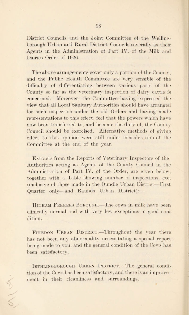 District Councils and the Joint Committee of the Welling¬ borough Urban and Rural District Councils severally as their Agents in the Administration of Part IV. of the Milk and Dairies Order of 1926. The above arrangements cover only a portion of the County, and the Public Health Committee are very sensible of the difficulty of differentiating between various parts of the County so far as the veterinary inspection of dairy cattle is concerned. Moreover, the Committee having expressed the view that all Local Sanitary Authorities should have arranged for such inspection under the old Orders and having made representations to this effect, feel that the powers which have now been transferred to, and become the duty of, the County Council should be exercised. Alternative methods of giving effect to this opinion were still under consideration of the Committee at the end of the year. Extracts from the Reports of Veterinary Inspectors of the Authorities acting as Agents of the County Council in the Administration of Part IV. of the Order, are given below, together with a Table showing number of inspections, etc. (inclusive of those made in the Oundle Urban District—First Quarter only—and Raunds Urban District):— Higham Ferrers Borough.—The cows in milk have been clinically normal and with very few exceptions in good com dition. Finedon Urban District.—Throughout the year there has not been any abnormality necessitating a special report being made to you, and the general condition of the Cows has been satisfactory. Irthlingborough Urban District.—The general condi¬ tion of the Cows has been satisfactory, and there is an improve¬ ment in their cleanliness and surroundings.