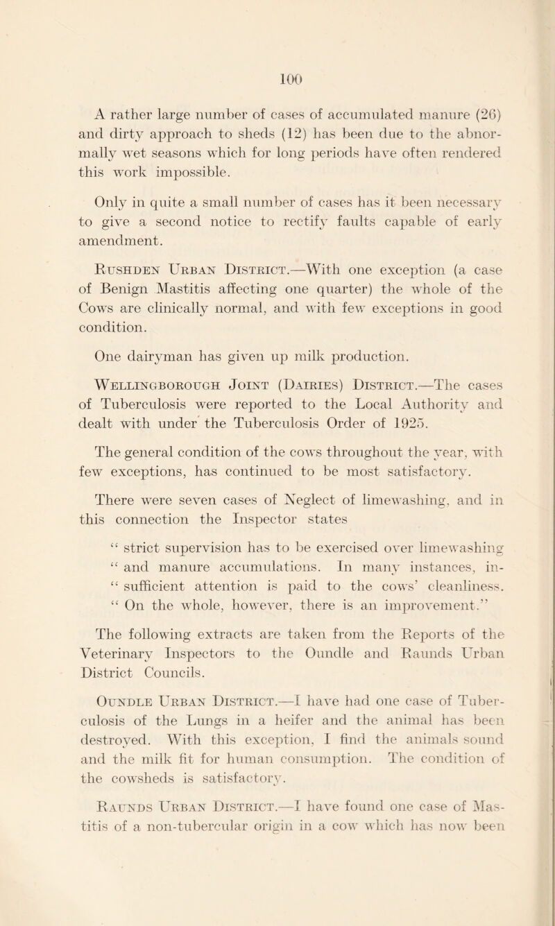 A rather large number of cases of accumulated manure (26) and dirty approach to sheds (12) has been due to the abnor¬ mally wet seasons which for long periods have often rendered this work impossible. Only in quite a small number of cases has it been necessary to give a second notice to rectify faults capable of early amendment. Rushden Urban District.—With one exception (a case of Benign Mastitis affecting one quarter) the whole of the Cows are clinically normal, and with few exceptions in good condition. One dairyman has given up milk production. Wellingborough Joint (Dairies) District.—The cases of Tuberculosis were reported to the Local Authority and dealt with under the Tuberculosis Order of 1925. The general condition of the cows throughout the year, with few exceptions, has continued to be most satisfactory. There were seven cases of Neglect of limewashing, and in this connection the Inspector states “ strict supervision has to be exercised over limewashing ‘c and manure accumulations. In many instances, in- “ sufficient attention is paid to the cows’ cleanliness. “ On the whole, however, there is an improvement.” The following extracts are taken from the Reports of the Veterinary Inspectors to the Oundle and Raunds Urban District Councils. Oundle Urban District.—I have had one case of Tuber¬ culosis of the Lungs in a heifer and the animal has been destroyed. With this exception, I find the animals sound and the milk fit for human consumption. The condition of the cowsheds is satisfactory. Raunds Urban District.—I have found one case of Mas¬ titis of a non-tubercular origin in a cow which has now been