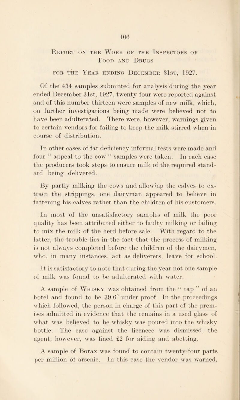 Report on the Work of the Inspectors of Food and Drugs for the Year ending December 31st, 1927. Of the 434 samples submitted for analysis during the year ended December 31st, 1927, twenty four were reported against and of this number thirteen were samples of new milk, which, on further investigations being made were believed not to have been adulterated. There were, however, warnings given to certain vendors for failing to keep the milk stirred when in course of distribution. In other cases of fat deficiency informal tests were made and 4/ four “ appeal to the cow ” samples were taken. In each case the producers took steps to ensure milk of the required stand¬ ard being delivered. By partly milking the cows and allowing the calves to ex¬ tract the strippings, one dairyman appeared to believe in fattening his calves rather than the children of his customers. In most of the unsatisfactory samples of milk the poor quality has been attributed either to faulty milking or failing to mix the milk of the herd before sale. With regard to the latter, the trouble lies in the fact that the process of milking is not always completed before the children of the dairymen, who, in many instances, act as deliverers, leave for school. It is satisfactory to note that during the year not one sample of milk was found to be adulterated with water. A sample of Whisky was obtained from the “ tap  of an hotel and found to be 39.6 under proof. In the proceedings which followed, the person in charge of this part of the prem¬ ises admitted in evidence that the remains in a used glass of what was believed to be whisky was poured into the whisky bottle. The case against the licencee was dismissed, the agent, however, was fined £2 for aiding and abetting. A sample of Borax was found to contain twenty-four parts per million of arsenic. In this case the vendor was warned.