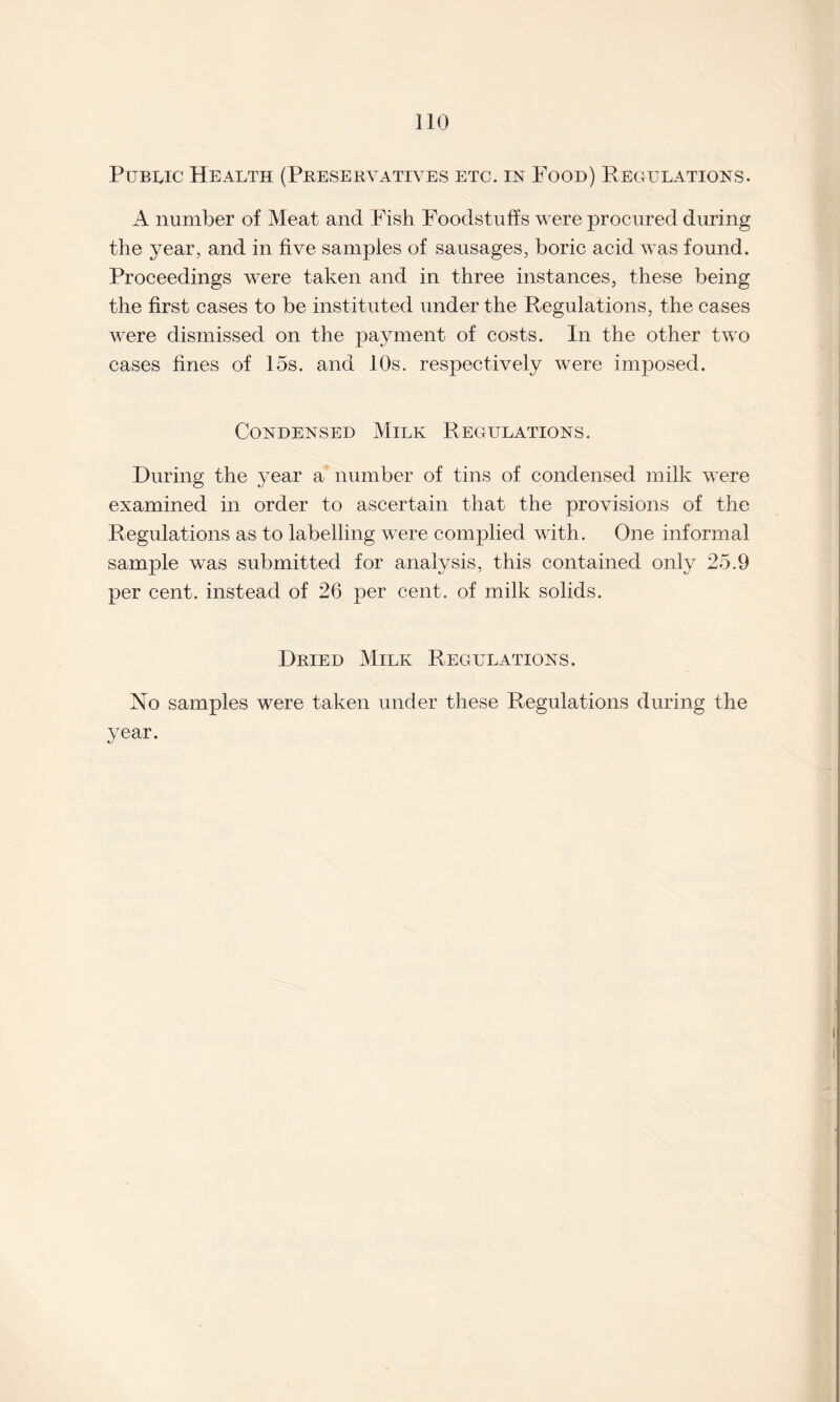 Public Health (Preservatives etc. in Food) Peculations. A number of Meat and Fish Foodstuffs were procured during the year, and in five samples of sausages, boric acid was found. Proceedings were taken and in three instances, these being the first cases to be instituted under the Regulations, the cases were dismissed on the payment of costs. In the other two cases fines of 15s. and 10s. respectively were imposed. Condensed Milk Regulations. During the year a number of tins of condensed milk were examined in order to ascertain that the provisions of the Regulations as to labelling were complied with. One informal sample was submitted for analysis, this contained only 25.9 per cent, instead of 26 per cent, of milk solids. Dried Milk Regulations. No samples were taken under these Regulations during the year.