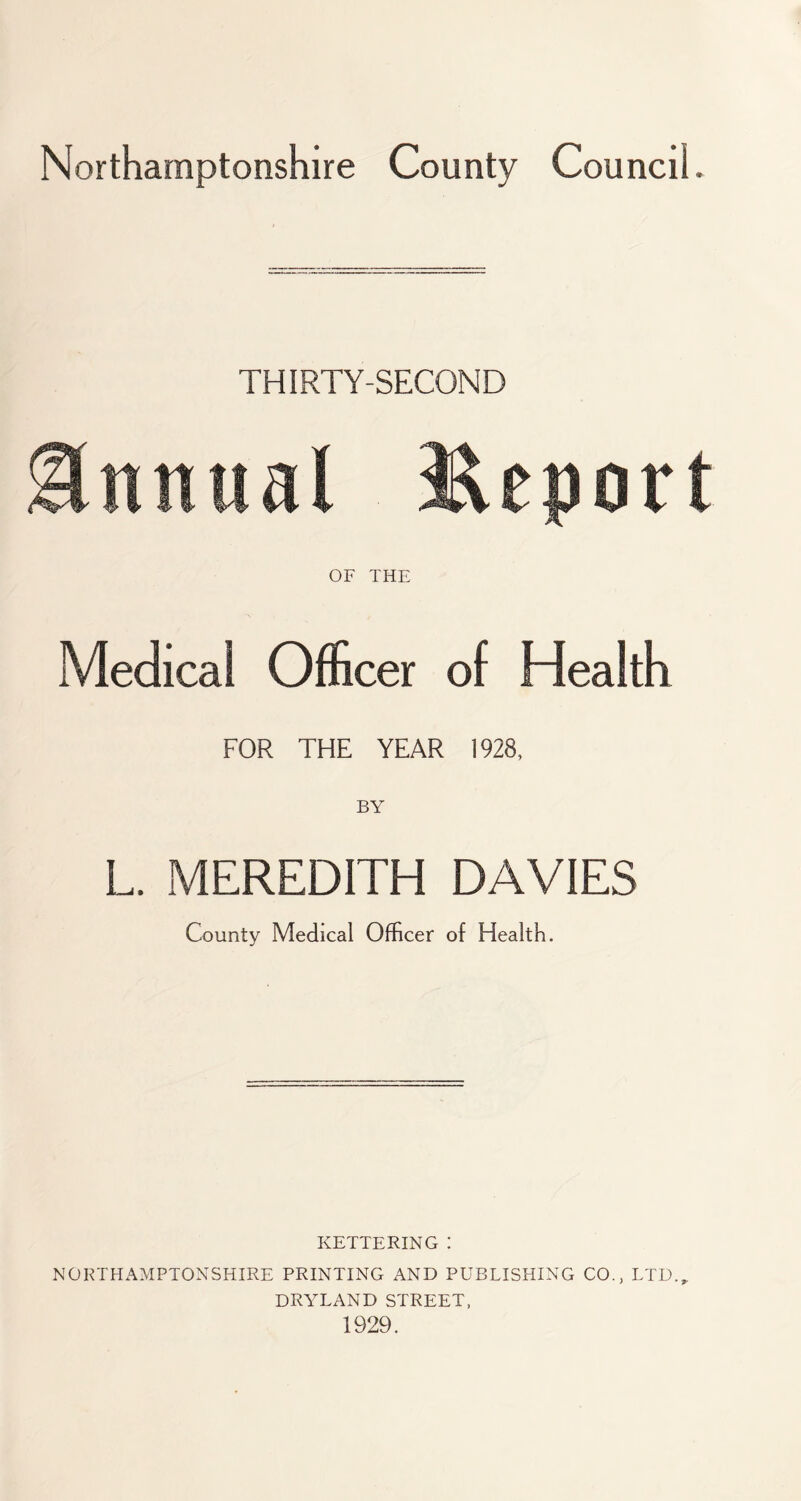 Northamptonshire County Council. THIRTY-SECOND Annual Report OF THE Medical Officer of Health FOR THE YEAR 1928, L. MEREDITH DAVIES County Medical Officer of Health. KETTERING : NORTHAMPTONSHIRE PRINTING AND PUBLISHING CO., LTD.,. DRYLAND STREET, 1929.