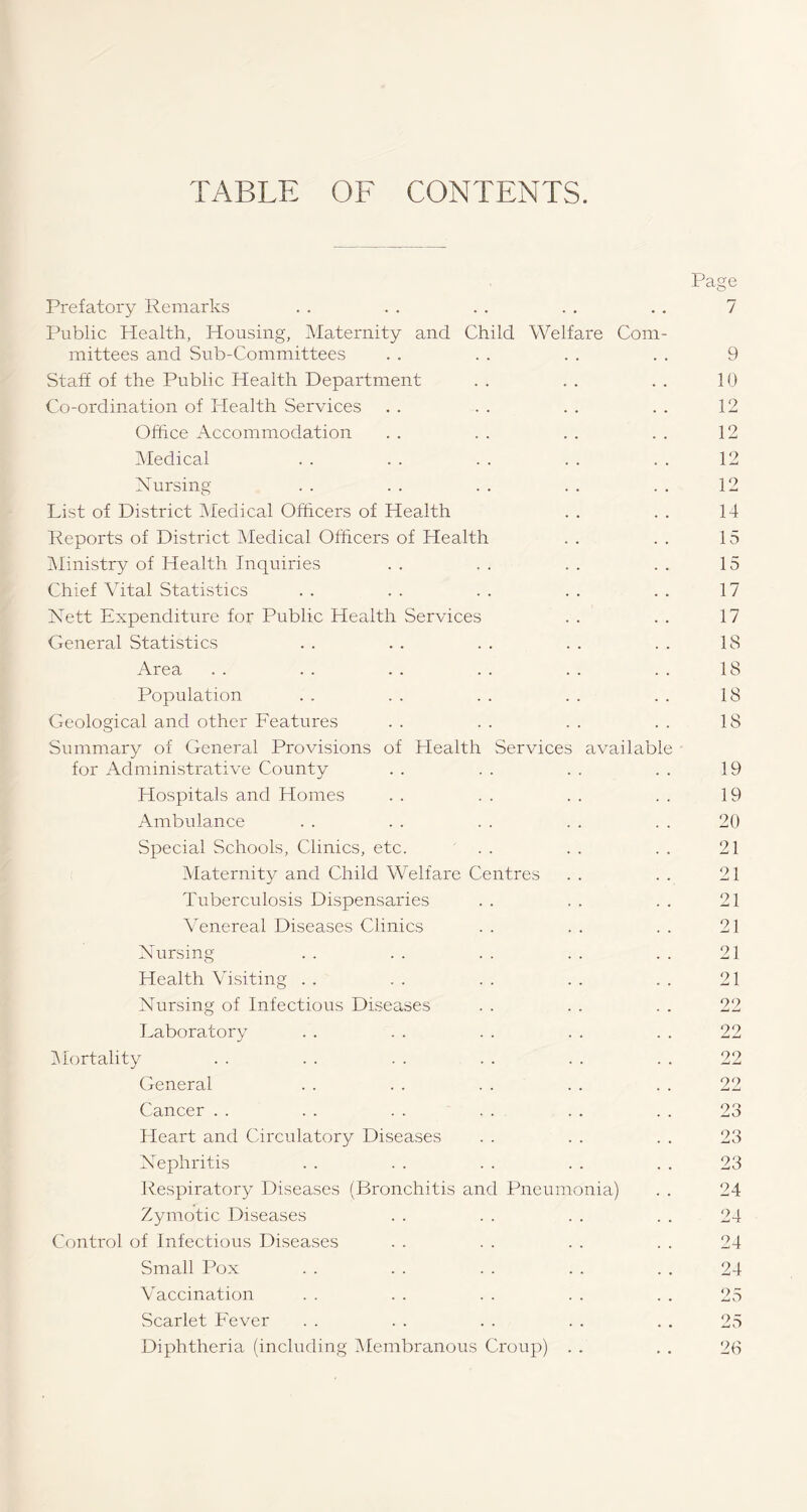 TABLE OF CONTENTS. Prefatory Remarks Public Health, Housing, Maternity and Child Welfare Com¬ mittees and Sub-Committees Staff of the Public Health Department Co-ordination of Health Services Office Accommodation Medical Nursing List of District Medical Officers of Health Reports of District Medical Officers of Health Ministry of Health Inquiries Chief Vital Statistics Nett Expenditure for Public Health Services General Statistics Area Population Geological and other Features Summary of General Provisions of Health Services available for Administrative County Hospitals and Homes Ambulance Special Schools, Clinics, etc. Maternity and Child Welfare Centres Tuberculosis Dispensaries Venereal Diseases Clinics Nursing Health Visiting Nursing of Infectious Diseases Laboratory Mortality General Cancer Heart and Circulatory Diseases Nephritis Respiratory Diseases (Bronchitis and Pneumonia) Zymotic Diseases Control of Infectious Diseases Small Pox Vaccination Scarlet Fever Diphtheria (including Membranous Croup) Page 7 9 10 12 12 12 12 14 15 15 17 17 IS 18 18 18 19 19 20 21 21 21 21 21 21 22 22 22 22 23 23 23 24 24 24 24 26