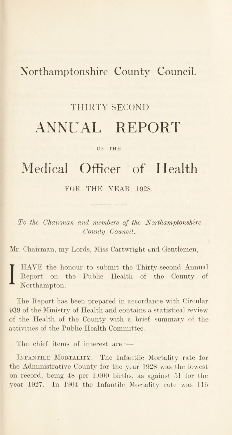 THIRTY-SECOND ANNUAL REPORT OF THE Medical Officer of Health FOR THE YEAR 1928. To the Chairman and members of the N'orthamptonshire County Council. Mr. Chairman, my Lords, Miss Cartwright and Gentlemen, I HAVE the honour to submit the Thirty-second Annual Report on the Public Health of the County of Northampton. The Report has been prepared in accordance with Circular 939 of the Ministry of Health and contains a statistical review of the Health of the County with a brief summary of the activities of the Public Health Committee. The chief items of interest are :— Infantile Mortality.—The Infantile Mortality rate for the Administrative County for the year 1928 was the lowest on record, being 48 per 1,000 births, as against 51 for the year 1927. In 1904 the Infantile Mortality rate was 116