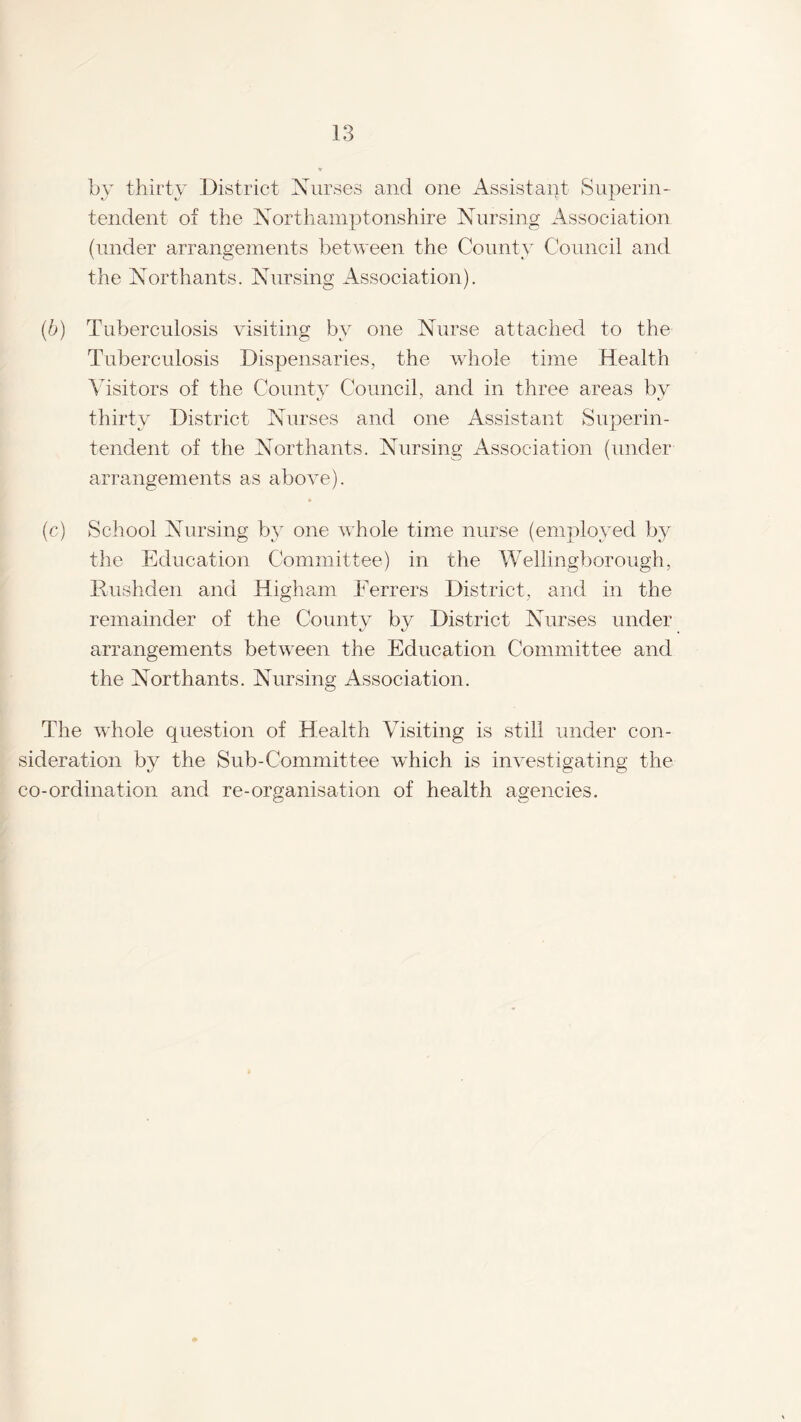 by thirty District Nurses and one Assistant Superin¬ tendent of the Northamptonshire Nursing Association (under arrangements between the County Council and the Northants. Nursing Association). (b) Tuberculosis visiting by one Nurse attached to the Tuberculosis Dispensaries, the whole time Health Visitors of the County Council, and in three areas by thirty District Nurses and one Assistant Superin¬ tendent of the Northants. Nursing Association (under arrangements as above). (c) School Nursing by one whole time nurse (employed by the Education Committee) in the Wellingborough, Hushden and Higham Ferrers District, and in the remainder of the County by District Nurses under arrangements between the Education Committee and the Northants. Nursing Association. The whole question of Health Visiting is still under con¬ sideration by the Sub-Committee which is investigating the co-ordination and re-organisation of health agencies.