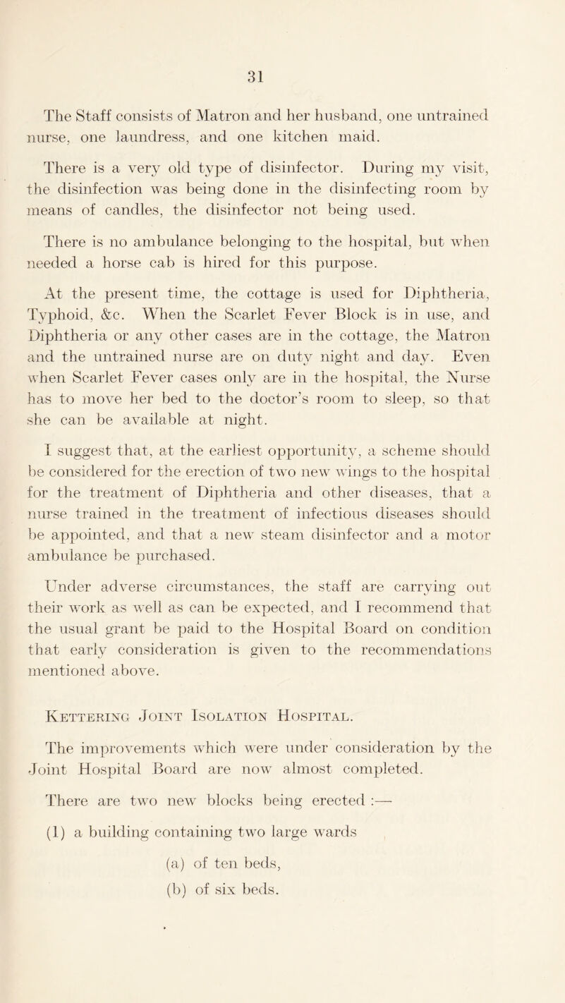 The Staff consists of Matron and her husband, one untrained nurse, one laundress, and one kitchen maid. There is a very old type of disinfector. During my visit, the disinfection was being done in the disinfecting room by means of candles, the disinfector not being used. There is no ambulance belonging to the hospital, but when needed a horse cab is hired for this purpose. At the present time, the cottage is used for Diphtheria, Typhoid, &c. When the Scarlet Fever Block is in use, and Diphtheria or any other cases are in the cottage, the Matron and the untrained nurse are on duty night and day. Even when Scarlet Fever cases only are in the hospital, the Nurse has to move her bed to the doctor’s room to sleep, so that she can be available at night. I suggest that, at the earliest opportunity, a scheme should be considered for the erection of two new wings to the hospital for the treatment of Diphtheria and other diseases, that a nurse trained in the treatment of infectious diseases should be appointed, and that a new steam disinfector and a motor ambulance be purchased. Under adverse circumstances, the staff are carrying out their work as well as can be expected, and I recommend that the usual grant be paid to the Hospital Board on condition that early consideration is given to the recommendations mentioned above. Ketteking Joint Isolation Hospital. The improvements which were under consideration by the Joint Hospital Board are now almost completed. There are two new blocks being erected :— (1) a building containing two large wards (a) of ten beds, (b) of six beds.