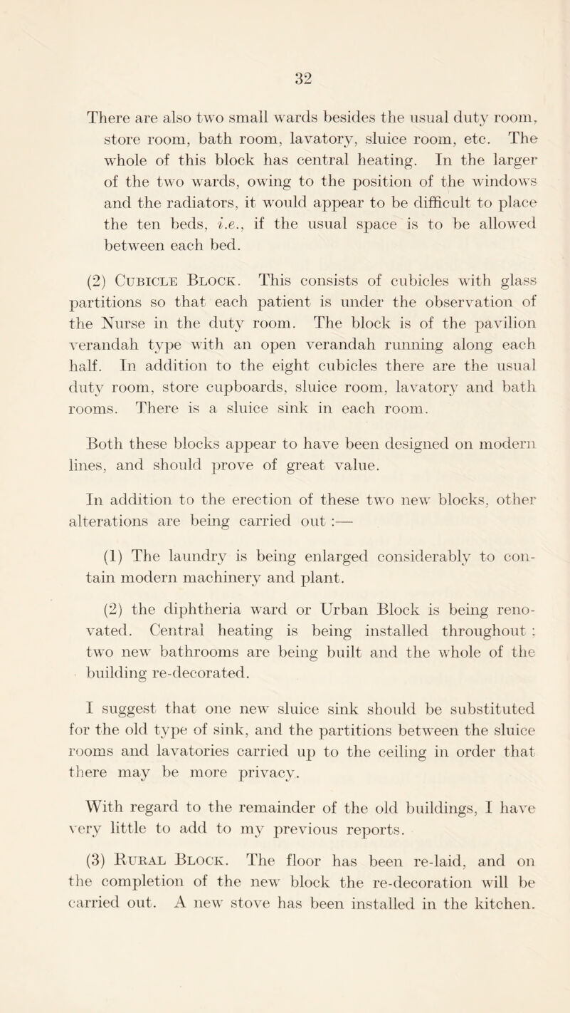 There are also two small wards besides the usual duty room, store room, bath room, lavatory, sluice room, etc. The whole of this block has central heating. In the larger of the two wards, owing to the position of the windows and the radiators, it would appear to be difficult to place the ten beds, i.e., if the usual space is to be allowed between each bed. (2) Cubicle Block. This consists of cubicles with glass partitions so that each patient is under the observation of the Nurse in the duty room. The block is of the pavilion verandah type with an open verandah running along each half. In addition to the eight cubicles there are the usual duty room, store cupboards, sluice room, lavatory and bath rooms. There is a sluice sink in each room. Both these blocks appear to have been designed on modern lines, and should prove of great value. In addition to the erection of these two new blocks, other alterations are being carried out :— (1) The laundry is being enlarged considerably to con¬ tain modern machinery and plant. (2) the diphtheria ward or Urban Block is being reno¬ vated. Central heating is being installed throughout ; two new bathrooms are being built and the whole of the building re-decorated. I suggest that one new sluice sink should be substituted for the old type of sink, and the partitions between the sluice rooms and lavatories carried up to the ceiling in order that there may be more privacy. With regard to the remainder of the old buildings, I have very little to add to my previous reports. (3) Rural Block. The floor has been re-laid, and on the completion of the new block the re-decoration will be carried out. A new stove has been installed in the kitchen.