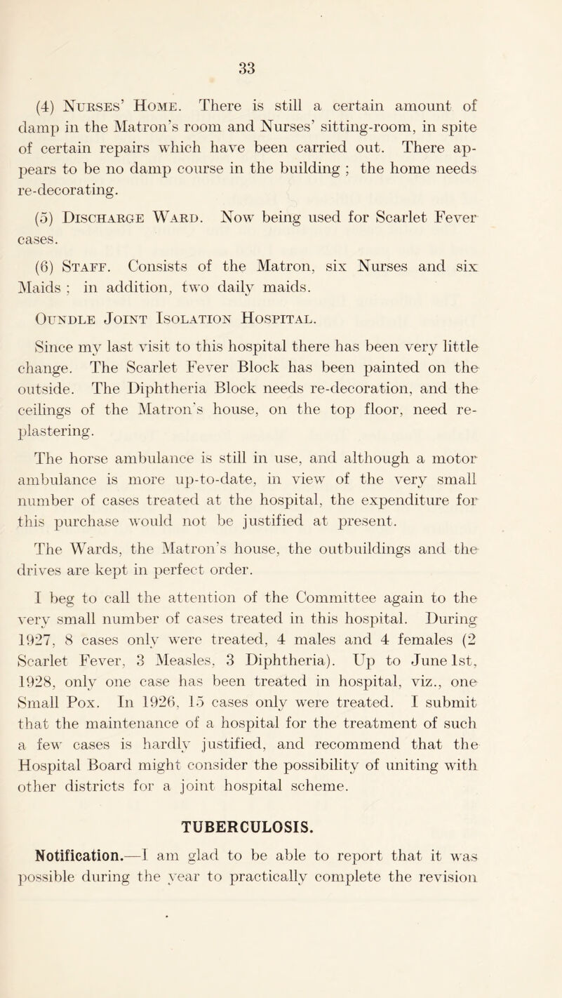 (4) Nurses’ Home. There is still a certain amount of damp in the Matron’s room and Nurses’ sitting-room, in spite of certain repairs which have been carried out. There ap¬ pears to be no damp course in the building ; the home needs re-decorating. (5) Discharge Ward. Now being used for Scarlet Fever cases. (6) Staff. Consists of the Matron, six Nurses and six Maids ; in addition, two daily maids. Oundle Joint Isolation Hospital. Since my last visit to this hospital there has been very little change. The Scarlet Fever Block has been painted on the outside. The Diphtheria Block needs re-decoration, and the ceilings of the Matron's house, on the top floor, need re- plastering. The horse ambulance is still in use, and although a motor ambulance is more up-to-date, in view of the very small number of cases treated at the hospital, the expenditure for this purchase would not be justified at present. The Wards, the Matron’s house, the outbuildings and the drives are kept in perfect order. I beg to call the attention of the Committee again to the very small number of cases treated in this hospital. During 1927, 8 cases only were treated, 4 males and 4 females (2 Scarlet Fever, 3 Measles, 3 Diphtheria). Up to June 1st, 1928, only one case has been treated in hospital, viz., one Small Pox. In 1926, 1 5 cases only were treated. I submit that the maintenance of a hospital for the treatment of such a few cases is hardly justified, and recommend that the Hospital Board might consider the possibility of uniting with other districts for a joint hospital scheme. TUBERCULOSIS. Notification.—I am glad to be able to report that it was possible during the year to practically complete the revision