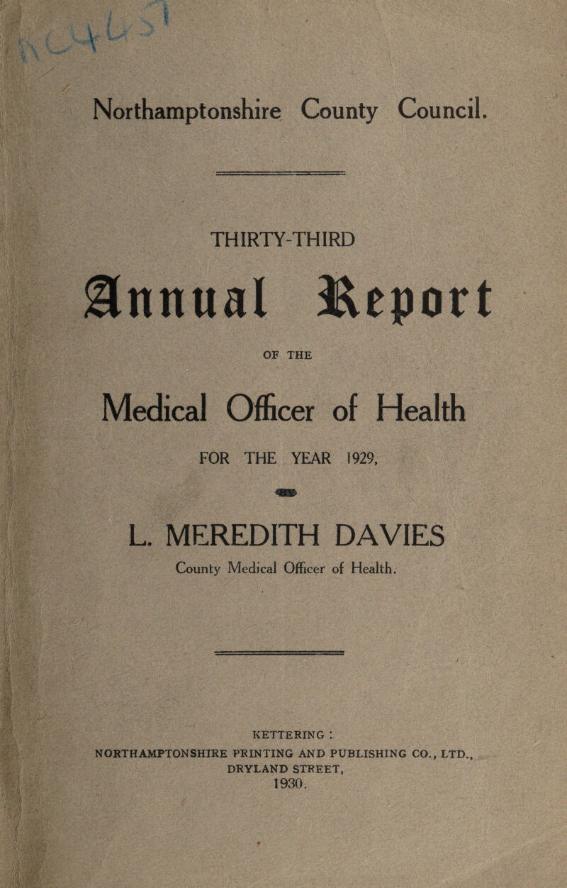 I Northamptonshire County Council. THIRTY-THIRD Annual Report OF THE Medical Officer of Health FOR THE YEAR 1929, L. MEREDITH DAVIES County Medical Officer of Health. KETTERING : NORTHAMPTONSHIRE PRINTING AND PUBLISHING CO., LTD., DRYLAND STREET, 1930.