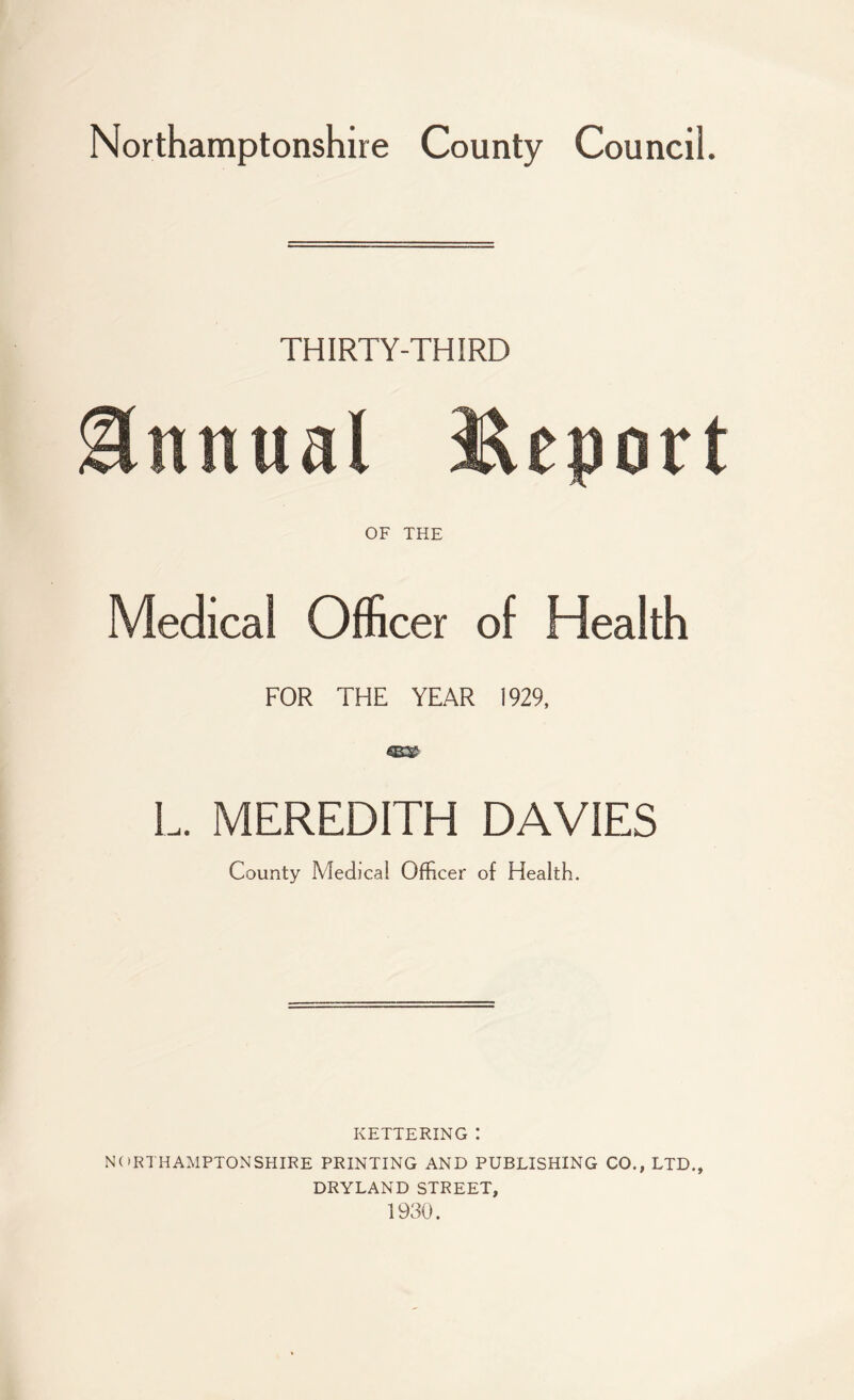 Northamptonshire County Council. THIRTY-THIRD Annual JUport OF THE Medical Officer of Health FOR THE YEAR 1929, L. MEREDITH DAVIES County Medical Officer of Health. KETTERING ! NORTHAMPTONSHIRE PRINTING AND PUBLISHING CO., LTD., DRYLAND STREET, 1930.