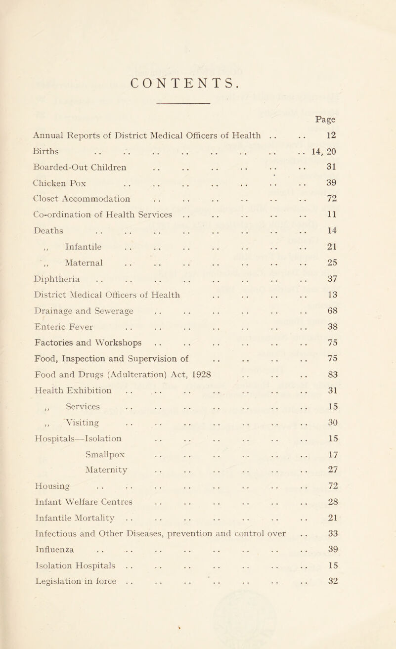 CONTENTS. Page Annual Reports of District Medical Officers of Health . . . . 12 Births . . . . . . . . . . . . . . . . 14, 20 Boarded-Out Children . . . . . . . . • . • . 31 Chicken Pox . . . . . . . . . . . . . . 39 Closet Accommodation . . . . . . . . . . . . 72 Co-ordination of Health Services . . . . . . . . . . 11 Deaths . . . . . . . . . . . . . . . . 14 ,, Infantile . . . . . . . . . . . . . . 21 ',, Maternal . . . . . . . . . . . . . . 25 Diphtheria . . . . . . . . . . . . . . . . 37 District Medical Officers of Health . . . . . . . . 13 Drainage and Sewerage . . . . . . . . . . . . 68 Enteric Fever . . . . . . . . . . . . . . 38 Factories and Workshops . . . . . . . . . . . . 75 Food, Inspection and Supervision of . . .. . . . . 75 Food and Drugs (Adulteration) Act, 1928 . . . . . . 83 Health Exhibition . . . . . . . . . . . . .. 31 ,, Services . . . . . . . . . . . . . . 15 ,, Visiting . . . . . . . . . . . . . . 30 Hospitals—Isolation . . . . . . . . . . . . 15 Smallpox . . . . . . . . . . . . 17 Maternity . . . . . . . . . . . . 27 Housing . . . . . . . . . . . . . . . . 72 Infant Welfare Centres . . . . . . . . . . . . 28 Infantile Mortality . . . . . . . . . . . . . . 21 Infectious and Other Diseases, prevention and control over . . 33 Influenza . . . . . . . . . . . . . . . . 39 Isolation Hospitals . . . . . . . . . . . . . . 15 Legislation in force . . . . . . . . . . . . . . 32