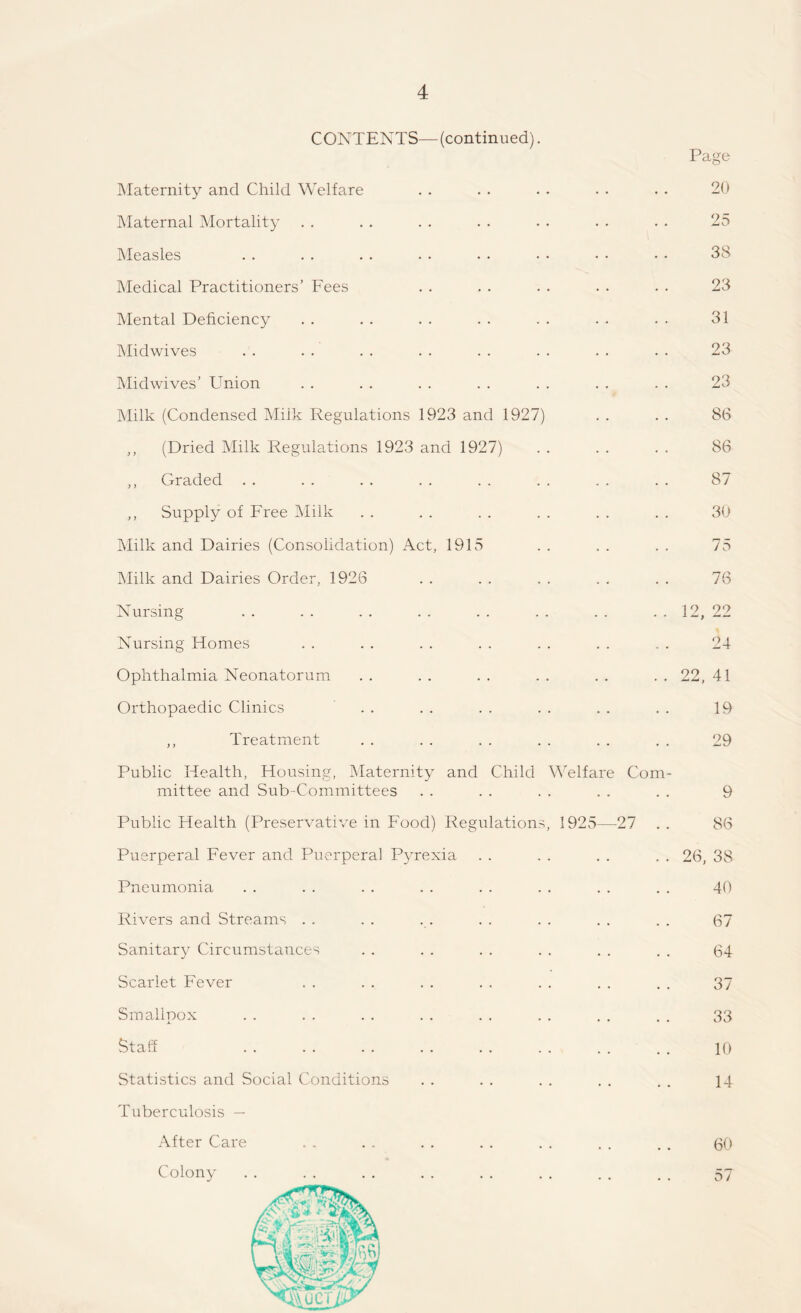 CONTENTS—(continued). Page Maternity and Child Welfare . . . . . . . . . . 20 Maternal Mortality . . . . . . . . . . . . . . 25 Measles . . . . . . . • • • • • • • • • 38 Medical Practitioners’ Fees . . . . . . . . . . 23 Mental Deficiency . . . . . . . . . . . . . . 31 Midwives . . . . . . . . . . . . . . . . 23 Midwives’ Union . . . . . . . . . . . . . . 23 Milk (Condensed Milk Regulations 1923 and 1927) . . . . 86 ,, (Dried Milk Regulations 1923 and 1927) . . . . . . 86 ,, Graded . . . . . . . . . . . . . . . . 87 ,, Supply of Free Milk . . . . . . . . . . . . 30 Milk and Dairies (Consolidation) Act, 1915 . . . . . . 75 Milk and Dairies Order, 1926 . . . . . . . . . . 76 Nursing . . . . . . . . . . . . . . . . 12, 22 Nursing Homes . . . . . . . . . . . . . . 24 Ophthalmia Neonatorum . . . . . . . . . . . . 22, 41 Orthopaedic Clinics . . . . . . . . . . . . 19 ,, Treatment . . . . . . . . . . . . 29 Public Health, Housing, Maternity and Child Welfare Com¬ mittee and Sub-Committees . . . . . . . . . . 9 Public Health (Preservative in Food) Regulations, 1925—27 . . 86 Puerperal Fever and Puerperal Pyrexia . . . . . . . . 26, 38 Pneumonia . . . . . . . . . . . . . . . . 40 Rivers and Streams . . . . . . . . . . , . . . 67 Sanitary Circumstances . . . . . . . . . . . . (34 Scarlet Fever . . . . . . . . . . . . , . 37 Smallpox . . . . . . . . . . . . . . . . 33 Staff . . . . . . . . . . . . . . . . 10 Statistics and Social Conditions . . . . . . , . . . 14 Tuberculosis — After Care . , . . . . . . . . . . . . 60 Colony. 57