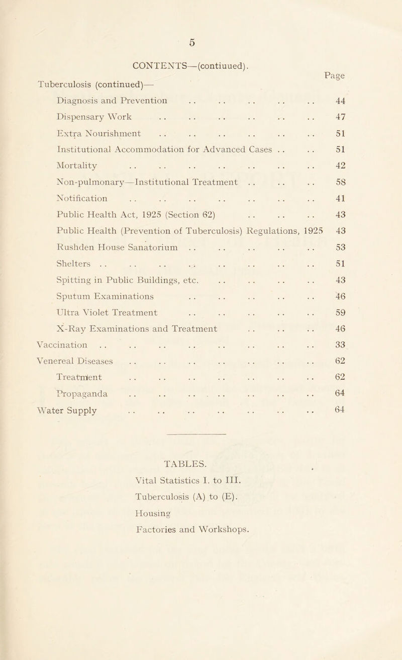 CONTENTS— (contiuued). Tuberculosis (continued)—• Diagnosis and Prevention Dispensary Work Extra Nourishment Institutional Accommodation for Advanced Cases Mortality Non-pulmonary—Institutional Treatment Notification Public Health Act, 1925 (Section 62) Public Health (Prevention of Tuberculosis) Regulations, 1925 Rushden House Sanatorium Shelters Spitting in Public Buildings, etc. Sputum Examinations Ultra Violet Treatment X-Ray Examinations and Treatment Vaccination Venereal Diseases Treatment Propaganda . . . . . Page 44 47 51 51 42 58 41 43 43 53 51 43 46 59 46 33 62 62 64 Water Supply 64 TABLES. Vital Statistics I. to III. Tuberculosis (A) to (E). Housing Factories and Workshops.