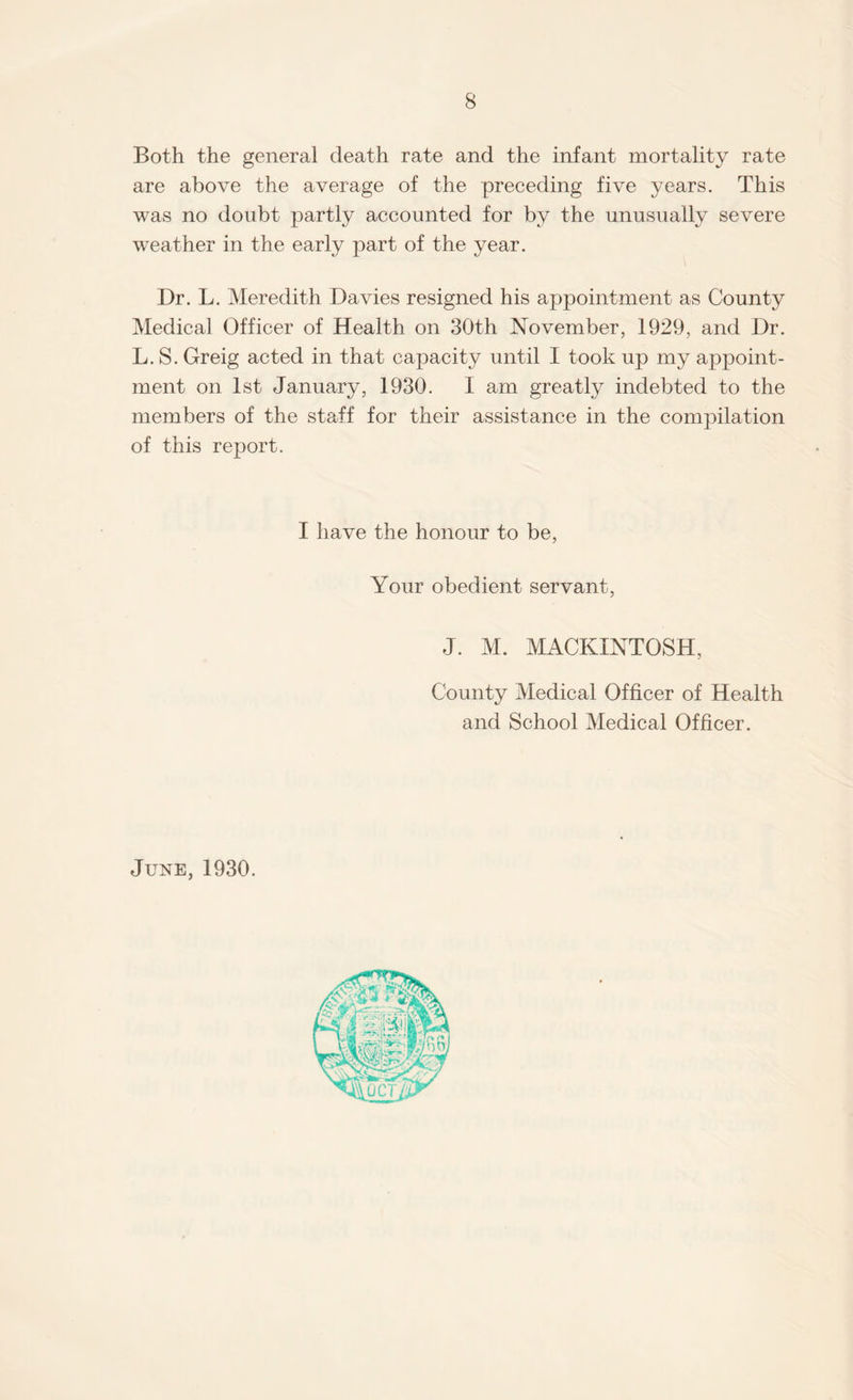 Both the general death rate and the infant mortality rate are above the average of the preceding five years. This was no doubt partly accounted for by the unusually severe weather in the early part of the year. Dr. L. Meredith Davies resigned his appointment as County Medical Officer of Health on 30th November, 1929, and Dr. L. S. Greig acted in that capacity until I took up my appoint¬ ment on 1st January, 1930. I am greatly indebted to the members of the staff for their assistance in the compilation of this report. I have the honour to be, Your obedient servant, J. M. MACKINTOSH, County Medical Officer of Health and School Medical Officer. June, 1930.