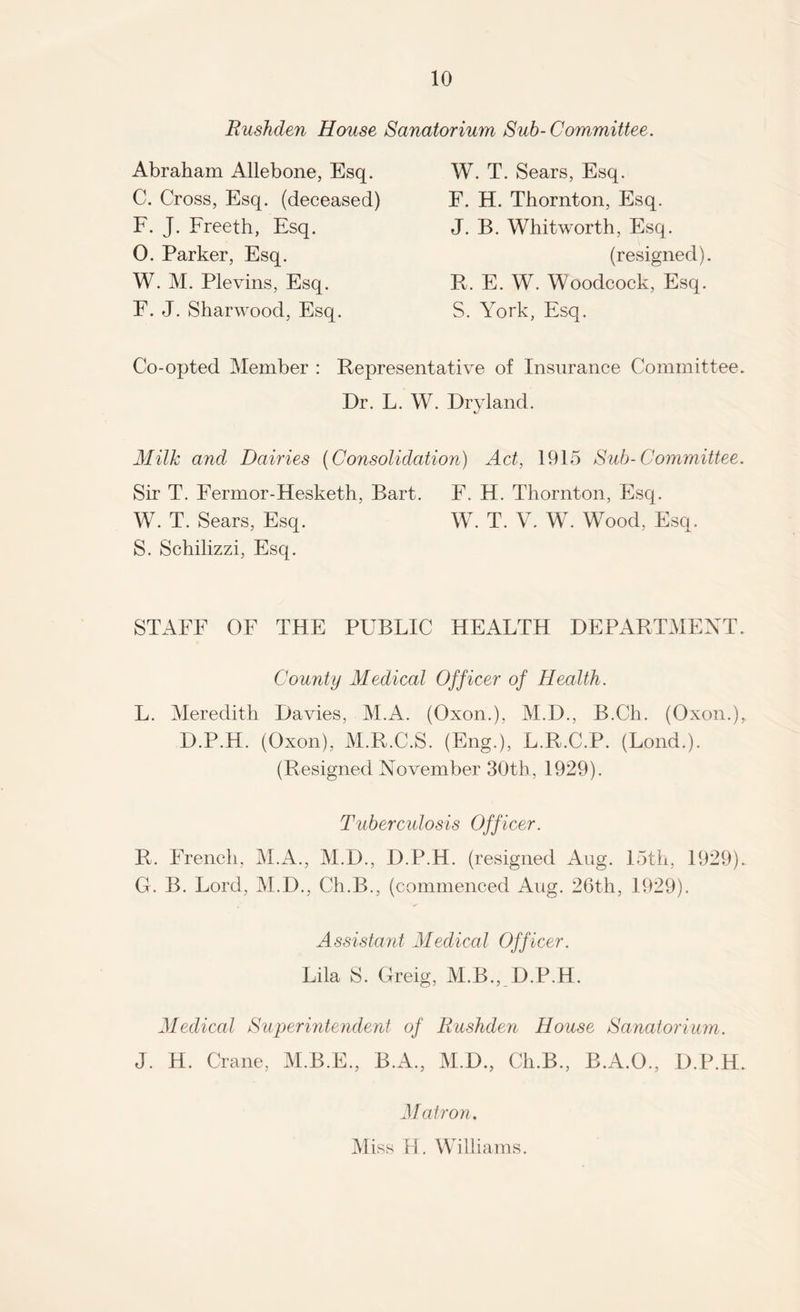 Rushden House Sanatorium Sub-Committee. Abraham Allebone, Esq. C. Cross, Esq. (deceased) F. J. Freeth, Esq. 0. Parker, Esq. W. M. Plevins, Esq. E. J. Sharwood, Esq. W. T. Sears, Esq. F. H. Thornton, Esq. J. B. Whitworth, Esq. B. E. W. Woodcock, Esq. S. York, Esq. (resigned). Co-opted Member : Representative of Insurance Committee. Dr. L. W. Dryland. Milk and Dairies (Consolidation) Act, 1915 Sub-Committee. Sir T. Fermor-Hesketh, Bart. F. H. Thornton, Esq. W. T. V. W. Wood, Esq. W. T. Sears, Esq. S. Schilizzi, Esq. STAFF OF THE PUBLIC HEALTH DEPARTMENT. County Medical Officer of Health. L. Meredith Davies, M.A. (Oxon.), M.D., B.Ch. (Oxon.), D.P.H. (Oxon), M.R.C.S. (Eng.), L.R.C.P. (Lond.). (Resigned November 30th, 1929). Tuber cidosis Officer. R. French, M.A., M.D., D.P.H. (resigned Aug. 15th, 1929). G. B. Lord, M.D., Ch.B., (commenced Aug. 26th, 1929). Assistant Medical Officer. Lila S. Greig, M.B., D.P.H. Medical Superintendent of Rushden House Sanatorium. Matron. Miss H. Williams.