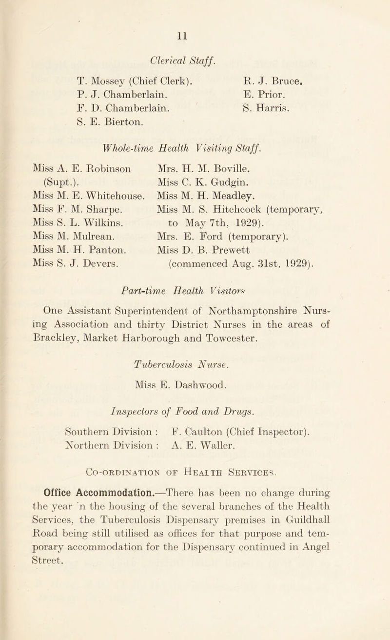 Clerical Staff. T. Mossey (Chief Clerk). P. J. Chamberlain. F. D. Chamberlain. S. E. Bierton. B. J. Bruce* E. Prior. S. Harris. Whole-time Health Visiting Staff. Miss A. E. Robinson (Supt.). Miss M. E. Whitehouse. Miss F. M. Sharpe. Miss S. L. Wilkins. Miss M. Mulrean. Miss M. H. Pant on. Miss S. J. Devers. Mrs. H. M. Boville. Miss C. K. Gudgin. Miss M. H. Meadley. Miss M. S. Hitchcock (temporary, to May 7th, 1929). Mrs. E. Ford (temporary). Miss D. B. Prewett (commenced Aug. 31st, 1929). Part-time Health Visitors One Assistant Superintendent of Northamptonshire Nurs¬ ing Association and thirty District Nurses in the areas of Brackley, Market Harborough and Towcester. Tuberculosis Nurse. Miss E. Dashwood. Inspectors of Food and Drugs. Southern Division : F. Caulton (Chief Inspector). Northern Division : A. E. Waller. Co-ordination of Health Services. Office Accommodation.—There has been no change during the year n the housing of the several branches of the Health Services, the Tuberculosis Dispensary premises in Guildhall Road being still utilised as offices for that purpose and tem¬ porary accommodation for the Dispensary continued in Angel Street.