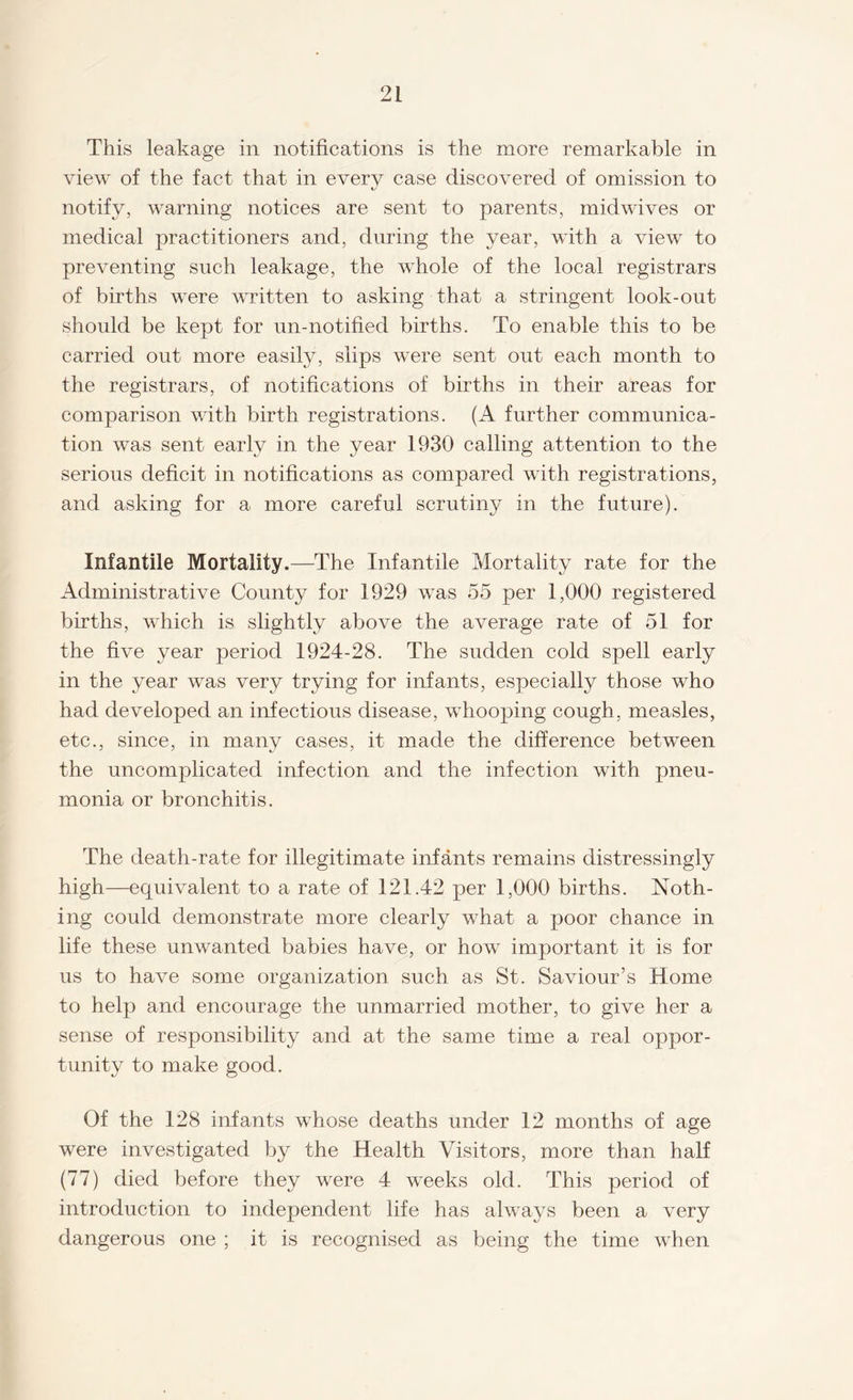 This leakage in notifications is the more remarkable in view of the fact that in every case discovered of omission to notify, warning notices are sent to parents, midwives or medical practitioners and, during the year, with a view to preventing such leakage, the whole of the local registrars of births were written to asking that a stringent look-out should be kept for un-notified births. To enable this to be carried out more easily, slips were sent out each month to the registrars, of notifications of births in their areas for comparison with birth registrations. (A further communica¬ tion was sent early in the year 1930 calling attention to the serious deficit in notifications as compared with registrations, and asking for a more careful scrutiny in the future). Infantile Mortality.—The Infantile Mortality rate for the Administrative County for 1929 was 55 per 1,000 registered births, which is slightly above the average rate of 51 for the five year period 1924-28. The sudden cold spell early in the year was very trying for infants, especially those who had developed an infectious disease, whooping cough, measles, etc., since, in many cases, it made the difference between the uncomplicated infection and the infection with pneu¬ monia or bronchitis. The death-rate for illegitimate infants remains distressingly high—equivalent to a rate of 121.42 per 1,000 births. Noth¬ ing could demonstrate more clearly what a poor chance in life these unwanted babies have, or how important it is for us to have some organization such as St. Saviour’s Home to help and encourage the unmarried mother, to give her a sense of responsibility and at the same time a real oppor¬ tunity to make good. Of the 128 infants whose deaths under 12 months of age were investigated by the Health Visitors, more than half (77) died before they were 4 weeks old. This period of introduction to independent life has always been a very dangerous one ; it is recognised as being the time when