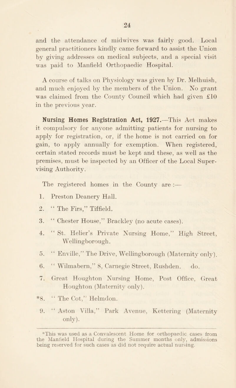 and the attendance of midwives was fairly good. Local general practitioners kindly came forward to assist the Union by giving addresses on medical subjects, and a special visit was paid to Manfield Orthopaedic Hospital. A course of talks on Physiology was given by Dr. Melhuish, and much enjoyed by the members of the LTnion. No grant was claimed from the County Council which had given £10 in the previous year. Nursing Homes Registration Act, 1927.—This Act makes it compulsory for anyone admitting patients for nursing to apply for registration, or, if the home is not carried on for gain, to apply annually for exemption. When registered, certain stated records must be kept and these, as well as the premises, must be inspected by an Officer of the Local Super¬ vising Authority. The registered homes in the County are :— 1. Preston Deanery Hall. 2. 44 The Firs,” Tiffield. 3. “ Chester House,” Brackley (no acute cases). 4. “ St. Helier’s Private Nursing Home,” High Street, W ellingborough. 5. 44 Enville,” The Drive, Wellingborough (Maternity only). 6. 44 Wilmabern,” 8, Carnegie Street, Rushden. do. 7. Great Houghton Nursing Home, Post Office, Great Houghton (Maternity only). *8. 44 The Cot,” Helmdon. 9. 44 Aston Villa,” Park Avenue, Kettering (Maternity only). *This was used as a Convalescent Home for orthopaedic cases from the Manfield Hospital during the Summer months only, admissions being reserved for such cases as did not require actual nursing.