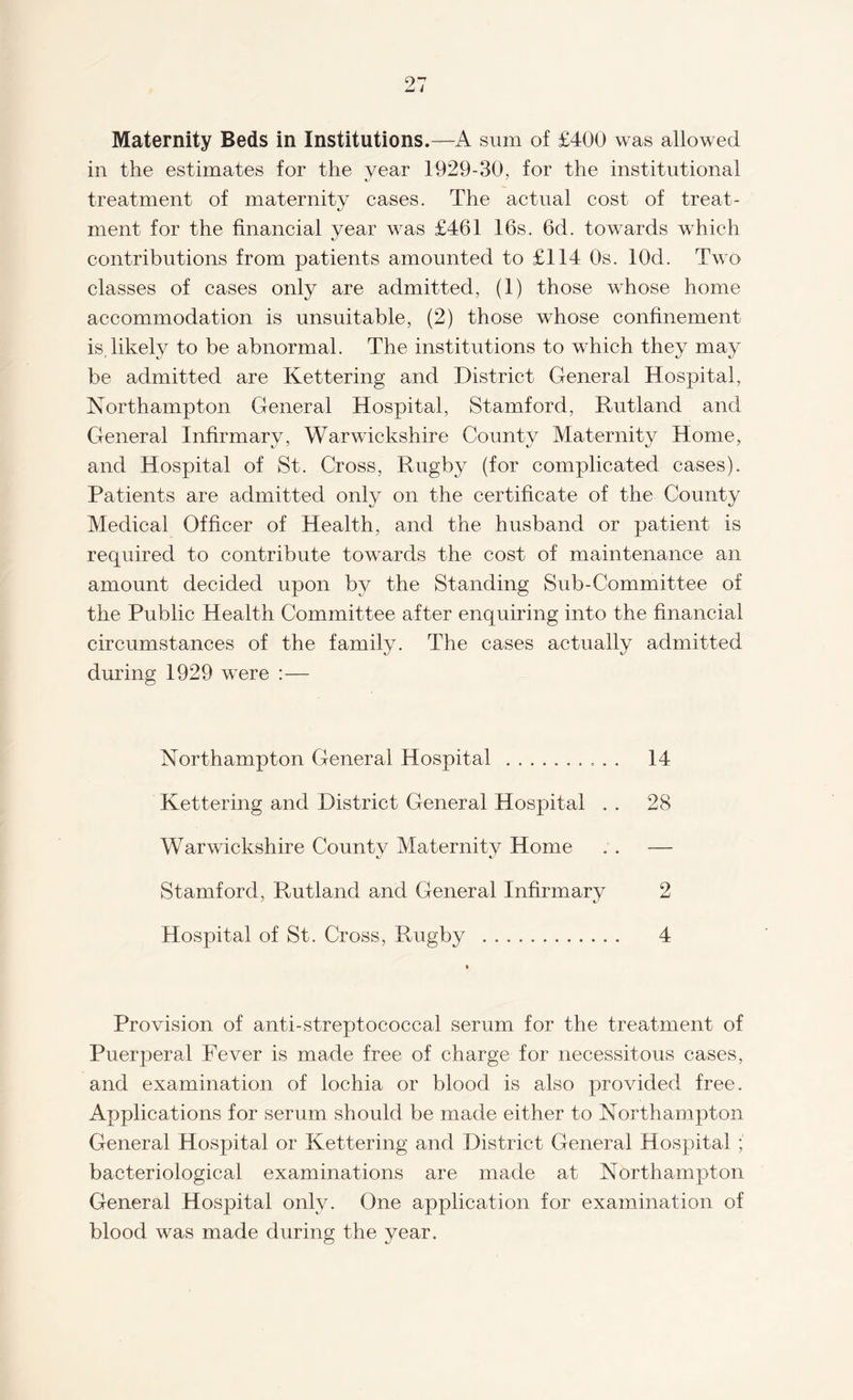 Maternity Beds in Institutions.—A sum of £400 was allowed in the estimates for the year 1929-30, for the institutional treatment of maternity cases. The actual cost of treat¬ ment for the financial year was £461 16s. 6d. towards which contributions from patients amounted to £114 Os. lOd. Two classes of cases only are admitted, (1) those whose home accommodation is unsuitable, (2) those whose confinement is, likely to be abnormal. The institutions to which they may be admitted are Kettering and District General Hospital, Northampton General Hospital, Stamford, Rutland and General Infirmary, Warwickshire County Maternity Home, and Hospital of St. Cross, Rugby (for complicated cases). Patients are admitted only on the certificate of the County Medical Officer of Health, and the husband or patient is recpiired to contribute towards the cost of maintenance an amount decided upon by the Standing Sub-Committee of the Public Health Committee after enquiring into the financial circumstances of the family. The cases actually admitted during 1929 were :— Northampton General Hospital .. 14 Kettering and District General Hospital . . 28 Warwickshire County Maternity Home . . — Stamford, Rutland and General Infirmary 2 Hospital of St. Cross, Rugby . 4 Provision of anti-streptococcal serum for the treatment of Puerperal Fever is made free of charge for necessitous cases, and examination of lochia or blood is also provided free. Applications for serum should be made either to Northampton General Hospital or Kettering and District General Hospital ; bacteriological examinations are made at Northampton General Hospital only. One application for examination of blood was made during the year.