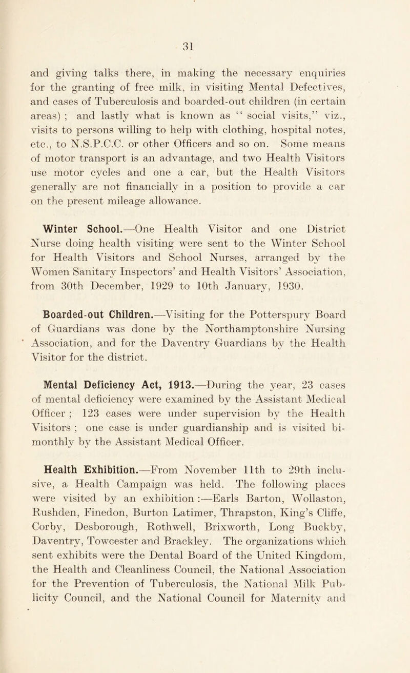 and giving talks there, in making the necessary enquiries for the granting of free milk, in visiting Mental Defectives, and cases of Tuberculosis and boarded-out children (in certain areas) ; and lastly what is known as “ social visits,” viz., visits to persons willing to help with clothing, hospital notes, etc., to N.S.P.C.C. or other Officers and so on. Some means of motor transport is an advantage, and two Health Visitors use motor cycles and one a car, but the Health Visitors generally are not financially in a position to provide a car on the present mileage allowance. Winter School.—One Health Visitor and one District Nurse doing health visiting were sent to the Winter School for Health Visitors and School Nurses, arranged bv the Women Sanitary Inspectors’ and Health Visitors’ Association, from 30th December, 1929 to 10th Januarv, 1930. Boarded-out Children.—-Visiting for the Potterspury Board of Guardians was done by the Northamptonshire Nursing Association, and for the Daventry Guardians by the Health Visitor for the district. Mental Deficiency Act, 1913.—During the year, 23 cases of mental deficiency were examined by the Assistant Medical Officer ; 123 cases were under supervision by the Health Visitors ; one case is under guardianship and is visited bi¬ monthly by the Assistant Medical Officer. Health Exhibition.— From November 11th to 29th inclu¬ sive, a Health Campaign was held. The following places wTere visited by an exhibition :—Earls Barton, Wollaston, Rushden, Finedon, Burton Latimer, Thrapston, King’s Cliffe, Corby, Desborough, Rothwell, Brixworth, Long Buckby, Daventry, Towcester and Brackley. The organizations which sent exhibits were the Dental Board of the United Kingdom, the Health and Cleanliness Council, the National Association for the Prevention of Tuberculosis, the National Milk Pub¬ licity Council, and the National Council for Maternity and