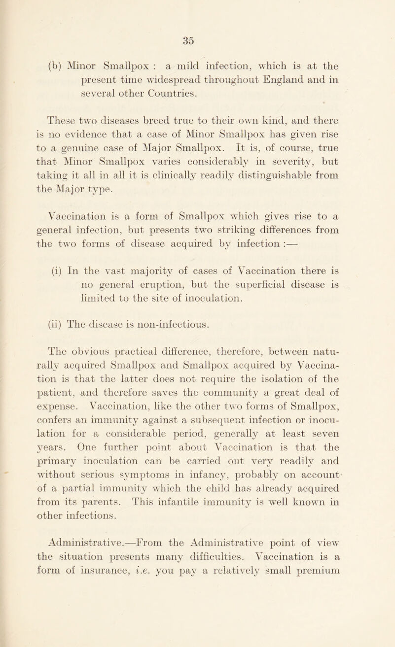 (b) Minor Smallpox : a mild infection, which is at the present time widespread throughout England and in several other Countries. These two diseases breed true to their own kind, and there is no evidence that a case of Minor Smallpox has given rise to a genuine case of Major Smallpox. It is, of course, true that Minor Smallpox varies considerably in severity, but taking it all in all it is clinically readily distinguishable from the Major tvpe. Vaccination is a form of Smallpox which gives rise to a general infection, but presents two striking differences from the two forms of disease acquired by infection :— (i) In the vast majority of cases of Vaccination there is no general eruption, but the superficial disease is limited to the site of inoculation. (ii) The disease is non-infectious. The obvious practical difference, therefore, between natu¬ rally acquired Smallpox and Smallpox acquired by Vaccina¬ tion is that the latter does not require the isolation of the patient, and therefore saves the community a great deal of expense. Vaccination, like the other two forms of Smallpox, confers an immunity against a subsequent infection or inocu¬ lation for a considerable period, generally at least seven years. One further point about Vaccination is that the primary inoculation can be carried out very readily and without serious symptoms in infancy, probably on account of a partial immunity which the child has already acquired from its parents. This infantile immunity is well known in other infections. Administrative.—From the Administrative point of view the situation presents many difficulties. Vaccination is a form of insurance, i.e. you pay a relatively small premium