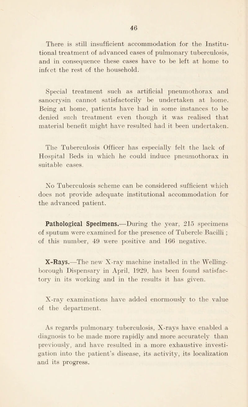 There is still insufficient accommodation for the Institu¬ tional treatment of advanced cases of pulmonary tuberculosis, and in consequence these cases have to be left at home to infect the rest of the household. Special treatment such as artificial pneumothorax and sanocrysin cannot satisfactorily be undertaken at home. Being at home, patients have had in some instances to be denied such treatment even though it was realised that material benefit might have resulted had it been undertaken. The Tuberculosis Officer has especially felt the lack of Hospital Beds in which he could induce pneumothorax in suitable cases. No Tuberculosis scheme can be considered sufficient which does not provide adequate institutional accommodation for the advanced patient. Pathological Specimens.—During the year, 215 specimens of sputum were examined for the presence of Tubercle Bacilli ; of this number, 49 were positive and 166 negative. X-Rays.—The new X-ray machine installed in the Welling¬ borough Dispensary in April, 1929, has been found satisfac¬ tory in its working and in the results it has given. X-ray examinations have added enormouslv to the value of the department. As regards pulmonary tuberculosis, X-rays have enabled a diagnosis to be made more rapidly and more accurately than previously, and have resulted in a more exhaustive investi¬ gation into the patient’s disease, its activity, its localization and its progress.