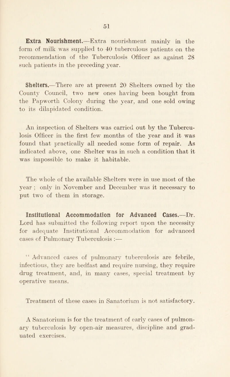 Extra Nourishment.—Extra nourishment mainly in the form of milk was supplied to 40 tuberculous patients on the recommendation of the Tuberculosis Officer as against 28 such patients in the preceding year. Shelters.—There are at present 20 Shelters owned by the County Council, two new7 ones having been bought from the Papworth Colony during the year, and one sold owing to its dilapidated condition. An inspection of Shelters was carried out by the Tubercu¬ losis Officer in the first fewr months of the year and it was found that practically all needed some form of repair. As indicated above, one Shelter was in such a condition that it was impossible to make it habitable. The whole of the available Shelters were in use most of the year ; only in November and December was it necessary to put two of them in storage. Institutional Accommodation for Advanced Cases.—Dr. Lord has submitted the following report upon the necessity for adequate Institutional Accommodation for advanced cases of Pulmonary Tuberculosis :— “ Advanced cases of pulmonary tuberculosis are febrile, infectious, they are bedfast and require nursing, they require drug treatment, and, in many cases, special treatment by operative means. Treatment of these cases in Sanatorium is not satisfactory. A Sanatorium is for the treatment of early cases of pulmon¬ ary tuberculosis by open-air measures, discipline and grad¬ uated exercises.