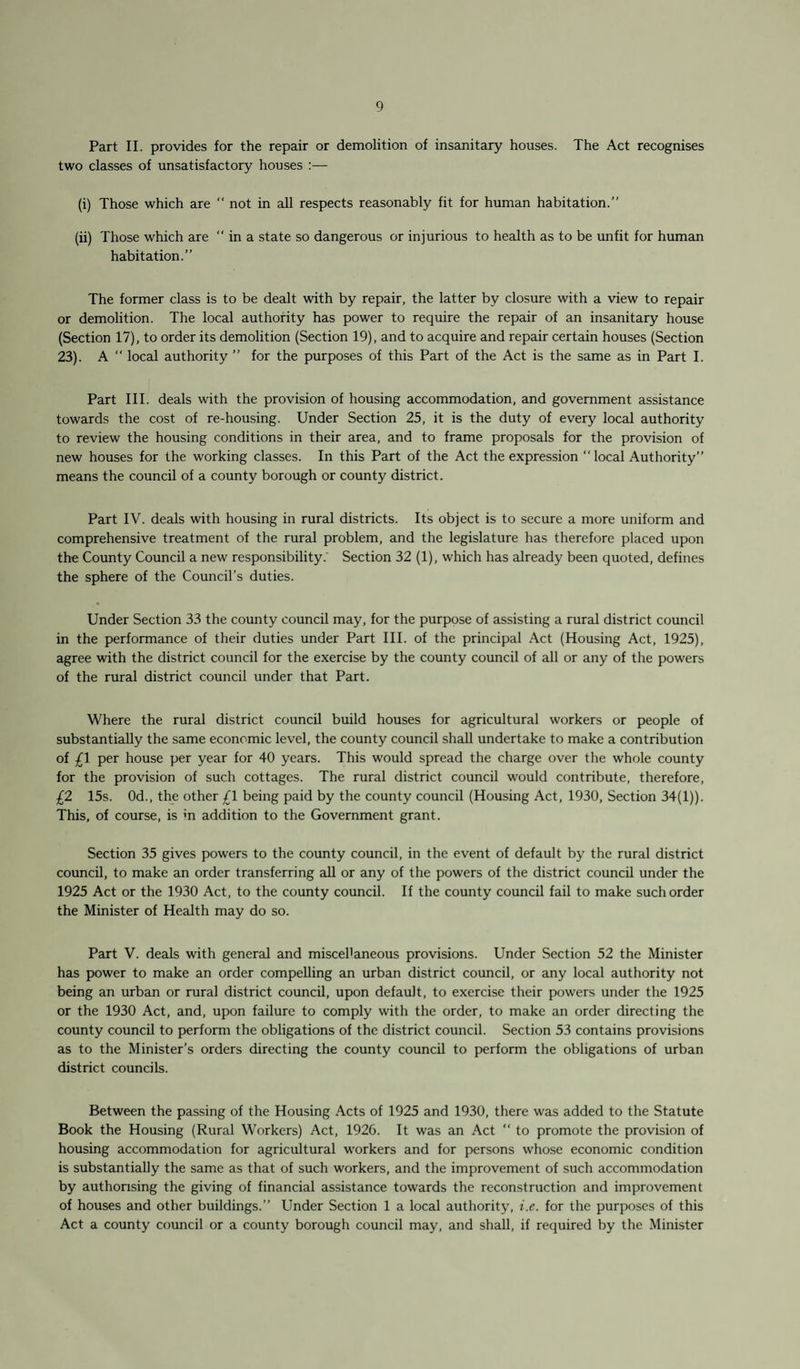 Part II. provides for the repair or demolition of insanitary houses. The Act recognises two classes of unsatisfactory houses :— (i) Those which are “ not in all respects reasonably fit for human habitation.” (ii) Those which are “ in a state so dangerous or injurious to health as to be unfit for human habitation.” The former class is to be dealt with by repair, the latter by closure with a view to repair or demolition. The local authority has power to require the repair of an insanitary house (Section 17), to order its demolition (Section 19), and to acquire and repair certain houses (Section 23). A “ local authority ” for the purposes of this Part of the Act is the same as in Part I. Part III. deals with the provision of housing accommodation, and government assistance towards the cost of re-housing. Under Section 25, it is the duty of every local authority to review the housing conditions in their area, and to frame proposals for the provision of new houses for the working classes. In this Part of the Act the expression “ local Authority” means the council of a county borough or county district. Part IV. deals with housing in rural districts. Its object is to secure a more uniform and comprehensive treatment of the rural problem, and the legislature has therefore placed upon the County Council a new responsibility.’ Section 32 (1), which has already been quoted, defines the sphere of the Council’s duties. Under Section 33 the county council may, for the purpose of assisting a rural district council in the performance of their duties under Part III. of the principal Act (Housing Act, 1925), agree with the district council for the exercise by the county council of all or any of the powers of the rural district council under that Part. Where the rural district council build houses for agricultural workers or people of substantially the same economic level, the county council shall undertake to make a contribution of £1 per house per year for 40 years. This would spread the charge over the whole county for the provision of such cottages. The rural district council would contribute, therefore, £2 15s. 0d., the other £1 being paid by the county council (Housing Act, 1930, Section 34(1)). This, of course, is in addition to the Government grant. Section 35 gives powers to the county council, in the event of default by the rural district council, to make an order transferring all or any of the powers of the district council under the 1925 Act or the 1930 Act, to the county council. If the county council fail to make such order the Minister of Health may do so. Part V. deals with general and miscel'aneous provisions. Under Section 52 the Minister has power to make an order compelling an urban district council, or any local authority not being an urban or rural district council, upon default, to exercise their powers under the 1925 or the 1930 Act, and, upon failure to comply with the order, to make an order directing the county council to perform the obligations of the district council. Section 53 contains provisions as to the Minister’s orders directing the county council to perform the obligations of urban district councils. Between the passing of the Housing Acts of 1925 and 1930, there was added to the Statute Book the Housing (Rural Workers) Act, 1926. It was an Act “ to promote the provision of housing accommodation for agricultural workers and for persons whose economic condition is substantially the same as that of such workers, and the improvement of such accommodation by authorising the giving of financial assistance towards the reconstruction and improvement of houses and other buildings.” Under Section 1 a local authority, i.e. for the purposes of this Act a county council or a county borough council may, and shall, if required by the Minister