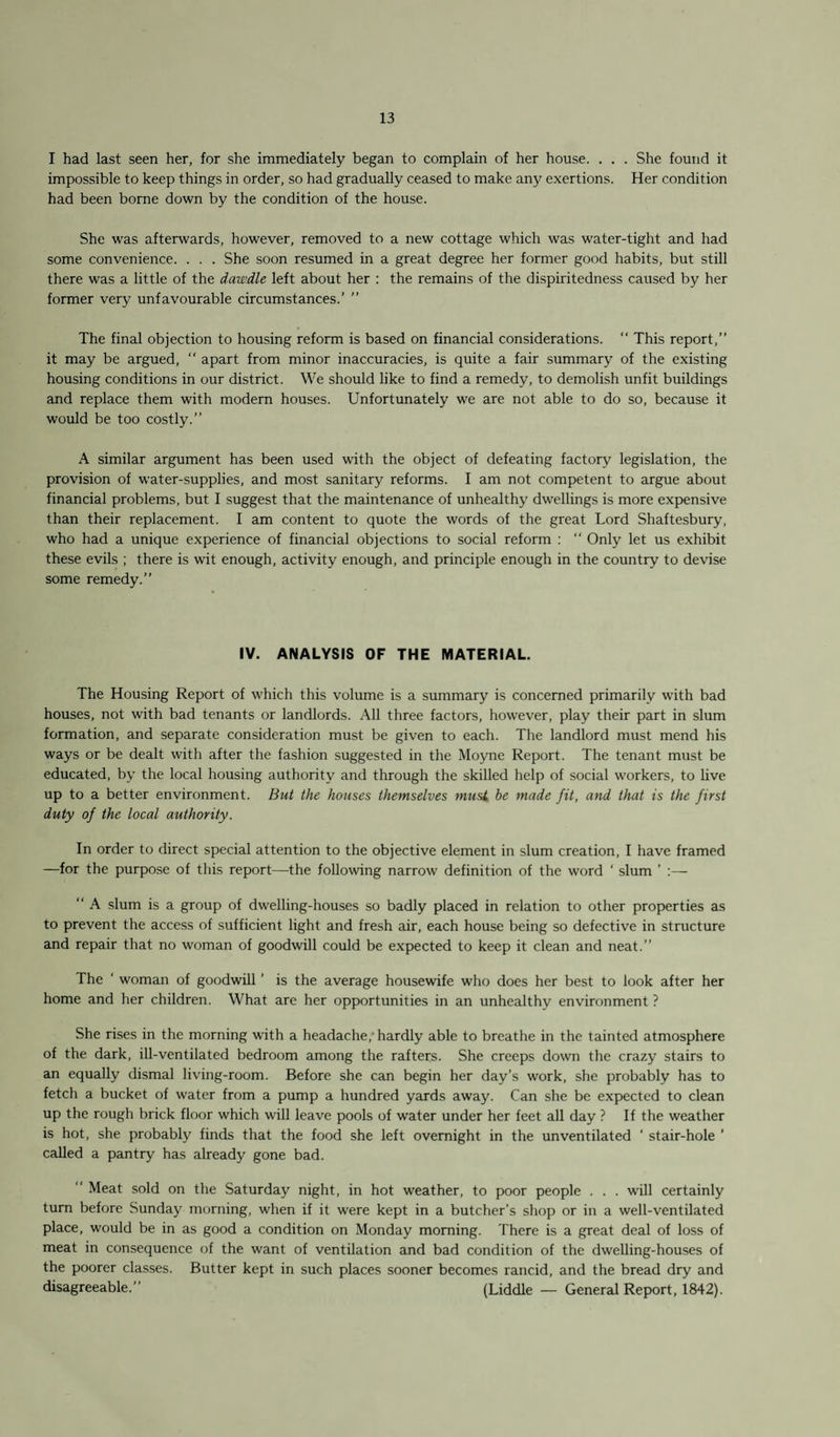 I had last seen her, for she immediately began to complain of her house. . . . She found it impossible to keep things in order, so had gradually ceased to make any exertions. Her condition had been borne down by the condition of the house. She was afterwards, however, removed to a new cottage which was water-tight and had some convenience. . . . She soon resumed in a great degree her former good habits, but still there was a little of the dawdle left about her : the remains of the dispiritedness caused by her former very unfavourable circumstances.’ ” The final objection to housing reform is based on financial considerations. “ This report,” it may be argued,  apart from minor inaccuracies, is quite a fair summary of the existing housing conditions in our district. We should like to find a remedy, to demolish unfit buildings and replace them with modern houses. Unfortunately we are not able to do so, because it would be too costly.” A similar argument has been used with the object of defeating factory legislation, the provision of water-supplies, and most sanitary reforms. I am not competent to argue about financial problems, but I suggest that the maintenance of unhealthy dwellings is more expensive than their replacement. I am content to quote the words of the great Lord Shaftesbury, who had a unique experience of financial objections to social reform :  Only let us exhibit these evils ; there is wit enough, activity enough, and principle enough in the country to devise some remedy.” IV. ANALYSIS OF THE MATERIAL. The Housing Report of which this volume is a summary is concerned primarily with bad houses, not with bad tenants or landlords. All three factors, however, play their part in slum formation, and separate consideration must be given to each. The landlord must mend his ways or be dealt with after the fashion suggested in the Moyne Report. The tenant must be educated, by the local housing authority and through the skilled help of social workers, to live up to a better environment. But the houses themselves musL be made fit, and that is the first duty of the local authority. In order to direct special attention to the objective element in slum creation, I have framed —for the purpose of this report—the following narrow definition of the word ‘ slum ’ :— “ A slum is a group of dwelling-houses so badly placed in relation to other properties as to prevent the access of sufficient light and fresh air, each house being so defective in structure and repair that no woman of goodwill could be expected to keep it clean and neat.” The ‘ woman of goodwill ’ is the average housewife who does her best to look after her home and her children. What are her opportunities in an unhealthy environment ? She rises in the morning with a headache,' hardly able to breathe in the tainted atmosphere of the dark, ill-ventilated bedroom among the rafters. She creeps down the crazy stairs to an equally dismal living-room. Before she can begin her day’s work, she probably has to fetch a bucket of water from a pump a hundred yards away. Can she be expected to clean up the rough brick floor which will leave pools of water under her feet all day ? If the weather is hot, she probably finds that the food she left overnight in the unventilated ‘ stair-hole ’ called a pantry has already gone bad. ” Meat sold on the Saturday night, in hot weather, to poor people . . . will certainly turn before Sunday morning, when if it were kept in a butcher’s shop or in a well-ventilated place, would be in as good a condition on Monday morning. There is a great deal of loss of meat in consequence of the want of ventilation and bad condition of the dwelling-houses of the poorer classes. Butter kept in such places sooner becomes rancid, and the bread dry and disagreeable.” (Liddle — General Report, 1842).