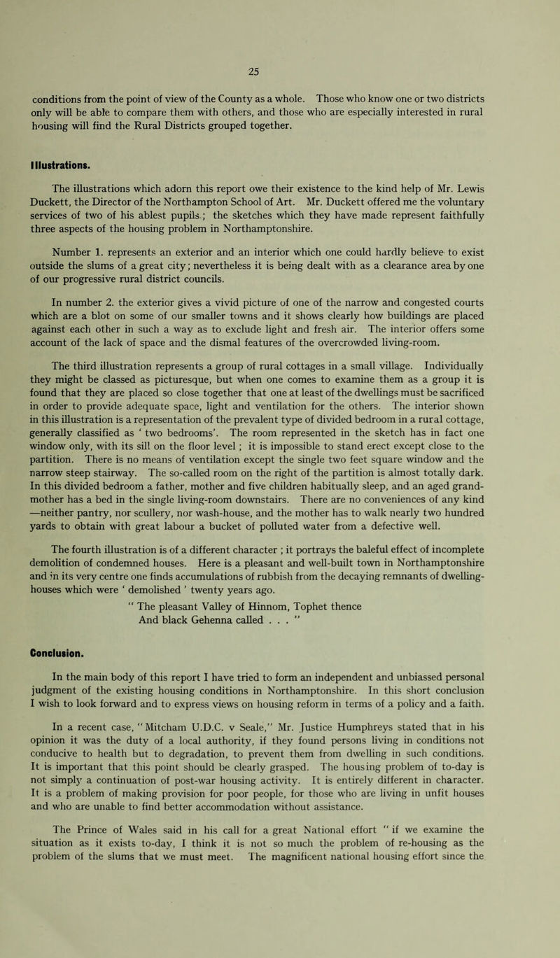 conditions from the point of view of the County as a whole. Those who know one or two districts only will be able to compare them with others, and those who are especially interested in rural housing will find the Rural Districts grouped together. Illustrations. The illustrations which adorn this report owe their existence to the kind help of Mr. Lewis Duckett, the Director of the Northampton School of Art. Mr. Duckett offered me the voluntary services of two of his ablest pupils; the sketches which they have made represent faithfully three aspects of the housing problem in Northamptonshire. Number 1. represents an exterior and an interior which one could hardly believe to exist outside the slums of a great city; nevertheless it is being dealt with as a clearance area by one of our progressive rural district councils. In number 2. the exterior gives a vivid picture of one of the narrow and congested courts which are a blot on some of our smaller towns and it shows clearly how buildings are placed against each other in such a way as to exclude light and fresh air. The interior offers some account of the lack of space and the dismal features of the overcrowded living-room. The third illustration represents a group of rural cottages in a small village. Individually they might be classed as picturesque, but when one comes to examine them as a group it is found that they are placed so close together that one at least of the dwellings must be sacrificed in order to provide adequate space, light and ventilation for the others. The interior shown in this illustration is a representation of the prevalent type of divided bedroom in a rural cottage, generally classified as ‘ two bedrooms’. The room represented in the sketch has in fact one window only, with its sill on the floor level ; it is impossible to stand erect except close to the partition. There is no means of ventilation except the single two feet square window and the narrow steep stairway. The so-called room on the right of the partition is almost totally dark. In this divided bedroom a father, mother and five children habitually sleep, and an aged grand¬ mother has a bed in the single living-room downstairs. There are no conveniences of any kind —neither pantry, nor scullery, nor wash-house, and the mother has to walk nearly two hundred yards to obtain with great labour a bucket of polluted water from a defective well. The fourth illustration is of a different character ; it portrays the baleful effect of incomplete demolition of condemned houses. Here is a pleasant and well-built town in Northamptonshire and in its very centre one finds accumulations of rubbish from the decaying remnants of dwelling- houses which were ‘ demolished ’ twenty years ago. “ The pleasant Valley of Hinnom, Tophet thence And black Gehenna called ...” Conclusion. In the main body of this report I have tried to form an independent and unbiassed personal judgment of the existing housing conditions in Northamptonshire. In this short conclusion I wish to look forward and to express views on housing reform in terms of a policy and a faith. In a recent case, ‘‘Mitcham U.D.C. v Seale,” Mr. Justice Humphreys stated that in his opinion it was the duty of a local authority, if they found persons living in conditions not conducive to health but to degradation, to prevent them from dwelling in such conditions. It is important that this point should be clearly grasped. The housing problem of to-day is not simply a continuation of post-war housing activity. It is entirely different in character. It is a problem of making provision for poor people, for those who are living in unfit houses and who are unable to find better accommodation without assistance. The Prince of Wales said in his call for a great National effort “ if we examine the situation as it exists to-day, I think it is not so much the problem of re-housing as the problem of the slums that we must meet. The magnificent national housing effort since the