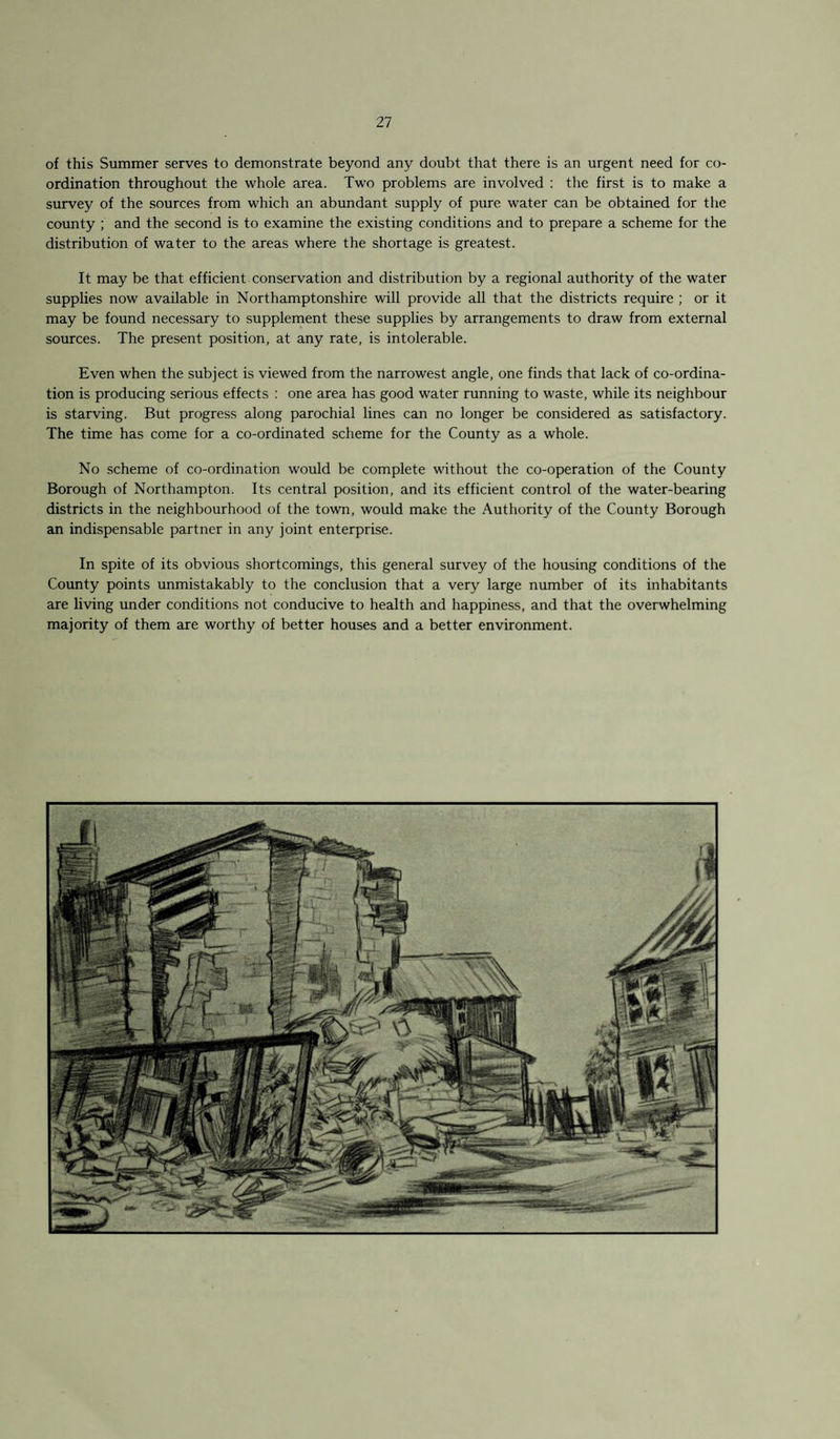 of this Summer serves to demonstrate beyond any doubt that there is an urgent need for co¬ ordination throughout the whole area. Two problems are involved : the first is to make a survey of the sources from which an abundant supply of pure water can be obtained for the county ; and the second is to examine the existing conditions and to prepare a scheme for the distribution of water to the areas where the shortage is greatest. It may be that efficient conservation and distribution by a regional authority of the water supplies now available in Northamptonshire will provide all that the districts require ; or it may be found necessary to supplement these supplies by arrangements to draw from external sources. The present position, at any rate, is intolerable. Even when the subject is viewed from the narrowest angle, one finds that lack of co-ordina¬ tion is producing serious effects : one area has good water running to waste, while its neighbour is starving. But progress along parochial lines can no longer be considered as satisfactory. The time has come for a co-ordinated scheme for the County as a whole. No scheme of co-ordination would be complete without the co-operation of the County Borough of Northampton. Its central position, and its efficient control of the water-bearing districts in the neighbourhood of the town, would make the Authority of the County Borough an indispensable partner in any joint enterprise. In spite of its obvious shortcomings, this general survey of the housing conditions of the County points unmistakably to the conclusion that a very large number of its inhabitants are living under conditions not conducive to health and happiness, and that the overwhelming majority of them are worthy of better houses and a better environment.