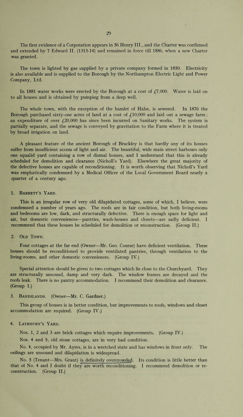 The first evidence of a Corporation appears in 56 Henry III., and the Charter was confirmed and extended by 7 Edward II. (1313-14) and remained in force till 1886, when a new Charter was granted. The town is lighted by gas supplied by a private company formed in 1850. Electricity is also available and is supplied to the Borough by the Northampton Electric Light and Power Company, Ltd. In 1881 water works were erected by the Borough at a cost of £7,000. Water is laid on to all houses and is obtained by pumping from a deep well. The whole town, with the exception of the hamlet of Halse, is sewered. In 1876 the Borough purchased sixty-one acres of land at a cost of £10,000 and laid out a sewage farm ; an expenditure of over £20,000 has since been incurred on Sanitary works. The system is partially separate, and the sewage is conveyed by gravitation to the Farm where it is treated by broad irrigation on land. A pleasant feature of the ancient Borough of Brackley is that hardly any of its houses suffer from insufficient access of light and air. The beautiful, wide main street harbours only one squalid yard containing a row of dismal houses, and I understand that this is already scheduled for demolition and clearance (Nicholl’s Yard). Elsewhere the great majority of the defective houses are capable of reconditioning. It is worth observing that Nicholl’s Yard was emphatically condemned by a Medical Officer of the Local Government Board nearly a quarter of a century ago. 1. Barrett’s Yard. This is an irregular row of very old dilapidated cottages, some of which, I believe, were condemned a number of years ago. The roofs are in fair condition, but both living-rooms and bedrooms are low, dark, and structurally defective. There is enough space for light and air, but domestic conveniences-—pantries, wash-houses and closets—are sadly deficient. I recommend that these houses be scheduled for demolition or reconstruction. (Group II.) 2. Old Town. Four cottages at the far end (Owner—Mr. Geo. Course) have deficient ventilation. These houses should be reconditioned to provide ventilated pantries, through ventilation to the living-rooms, and other domestic conveniences. (Group IV.) Special attention should be given to two cottages which lie close to the Churchyard. They are structurally unsound, damp and very dark. The window frames are decayed and the roofs leak. There is no pantry accommodation. I recommend their demolition and clearance. (Group I.) 3. Bandilands. (Owner—Mr. C. Gardner.) This group of houses is in better condition, but improvements to roofs, windows and closet accommodation are required. (Group IV.) 4. Lathbury’s Yard. Nos. 1, 2 and 3 are brick cottages which require improvements. (Group IV.) Nos. 4 and 5, old stone cottages, are in very bad condition. No. 4, occupied by Mr. Ayres, is in a wretched state and has windows in front only. The ceilings are unsound and dilapidation is widespread. No. 5 (Tenant—Mrs. Grant) is definitely overcrowded. Its condition is little better than that of No. 4 and I doubt if they are worth reconditioning. I recommend demolition or re¬